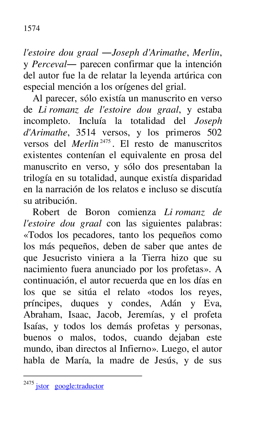 
l'estoire dou graal .Joseph d'Arimathe, Merlin, 
y Perceval. parecen confirmar que la intención 
del autor fue la de relatar la leyenda artúrica con 
especial mención a los orígenes del grial. 

Al parecer, sólo existía un manuscrito en verso 
de Li romanz de l'estoire dou graal, y estaba 
incompleto. Incluía la totalidad del Joseph 
d'Arimathe, 3514 versos, y los primeros 502 
versos del Merlin 2475. El resto de manuscritos 
existentes contenían el equivalente en prosa del 
manuscrito en verso, y sólo dos presentaban la 
trilogía en su totalidad, aunque existía disparidad 
en la narración de los relatos e incluso se discutía 
su atribución. 

2475 jstor google:traductor 

Robert de Boron comienza Li romanz de 
l'estoire dou graal con las siguientes palabras: 
«Todos los pecadores, tanto los pequeños como 
los más pequeños, deben de saber que antes de 
que Jesucristo viniera a la Tierra hizo que su 
nacimiento fuera anunciado por los profetas». A 
continuación, el autor recuerda que en los días en 
los que se sitúa el relato «todos los reyes, 
príncipes, duques y condes, Adán y Eva, 
Abraham, Isaac, Jacob, Jeremías, y el profeta 
Isaías, y todos los demás profetas y personas, 
buenos o malos, todos, cuando dejaban este 
mundo, iban directos al Infierno». Luego, el autor 
habla de María, la madre de Jesús, y de sus 


