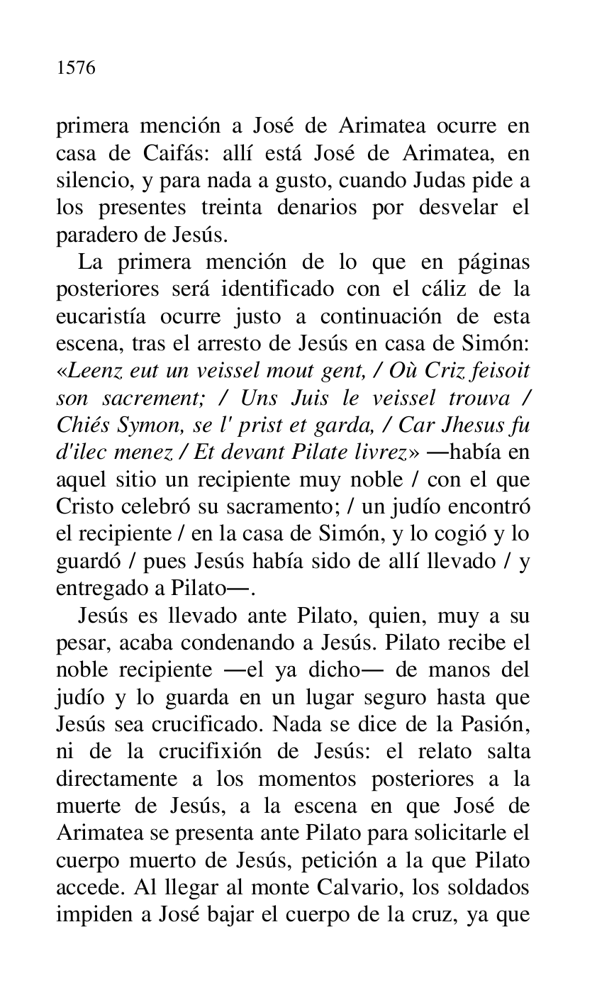 
primera mención a José de Arimatea ocurre en 
casa de Caifás: allí está José de Arimatea, en 
silencio, y para nada a gusto, cuando Judas pide a 
los presentes treinta denarios por desvelar el 
paradero de Jesús. 

La primera mención de lo que en páginas 
posteriores será identificado con el cáliz de la 
eucaristía ocurre justo a continuación de esta 
escena, tras el arresto de Jesús en casa de Simón: 
«Leenz eut un veissel mout gent, / Où Criz feisoit 
son sacrement; / Uns Juis le veissel trouva / 
Chiés Symon, se l' prist et garda, / Car Jhesus fu 
d'ilec menez / Et devant Pilate livrez» .había en 
aquel sitio un recipiente muy noble / con el que 
Cristo celebró su sacramento; / un judío encontró 
el recipiente / en la casa de Simón, y lo cogió y lo 
guardó / pues Jesús había sido de allí llevado / y 
entregado a Pilato.. 

Jesús es llevado ante Pilato, quien, muy a su 
pesar, acaba condenando a Jesús. Pilato recibe el 
noble recipiente .el ya dicho. de manos del 
judío y lo guarda en un lugar seguro hasta que 
Jesús sea crucificado. Nada se dice de la Pasión, 
ni de la crucifixión de Jesús: el relato salta 
directamente a los momentos posteriores a la 
muerte de Jesús, a la escena en que José de 
Arimatea se presenta ante Pilato para solicitarle el 
cuerpo muerto de Jesús, petición a la que Pilato 
accede. Al llegar al monte Calvario, los soldados 
impiden a José bajar el cuerpo de la cruz, ya que 


