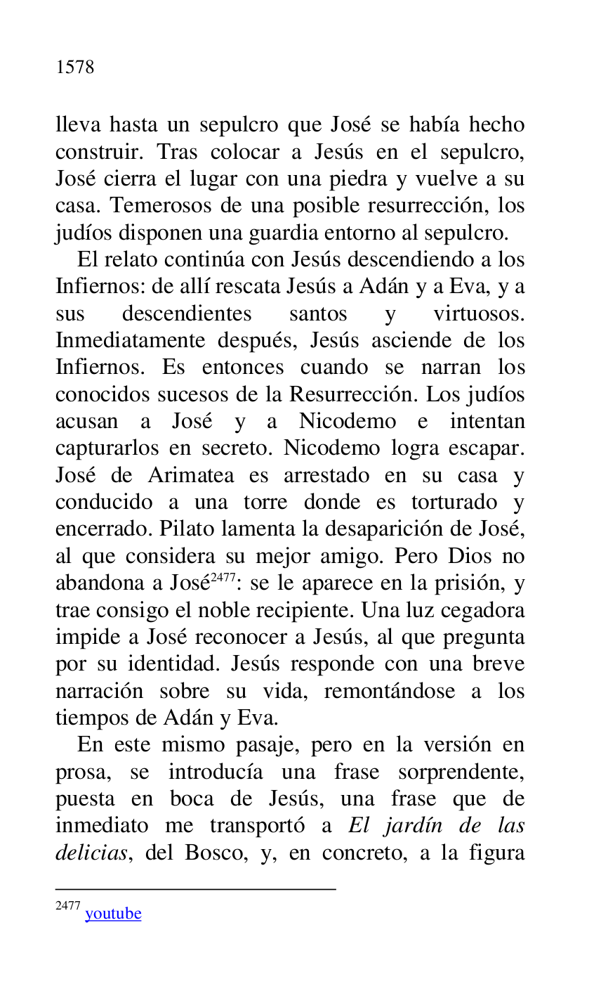 
lleva hasta un sepulcro que José se había hecho 
construir. Tras colocar a Jesús en el sepulcro, 
José cierra el lugar con una piedra y vuelve a su 
casa. Temerosos de una posible resurrección, los 
judíos disponen una guardia entorno al sepulcro. 

El relato continúa con Jesús descendiendo a los 
Infiernos: de allí rescata Jesús a Adán y a Eva, y a 
sus descendientes santos y virtuosos. 
Inmediatamente después, Jesús asciende de los 
Infiernos. Es entonces cuando se narran los 
conocidos sucesos de la Resurrección. Los judíos 
acusan a José y a Nicodemo e intentan 
capturarlos en secreto. Nicodemo logra escapar. 
José de Arimatea es arrestado en su casa y 
conducido a una torre donde es torturado y 
encerrado. Pilato lamenta la desaparición de José, 
al que considera su mejor amigo. Pero Dios no 
abandona a José 2477: se le aparece en la prisión, y 
trae consigo el noble recipiente. Una luz cegadora 
impide a José reconocer a Jesús, al que pregunta 
por su identidad. Jesús responde con una breve 
narración sobre su vida, remontándose a los 
tiempos de Adán y Eva. 

2477 youtube 

En este mismo pasaje, pero en la versión en 
prosa, se introducía una frase sorprendente, 
puesta en boca de Jesús, una frase que de 
inmediato me transportó a El jardín de las 
delicias, del Bosco, y, en concreto, a la figura 


