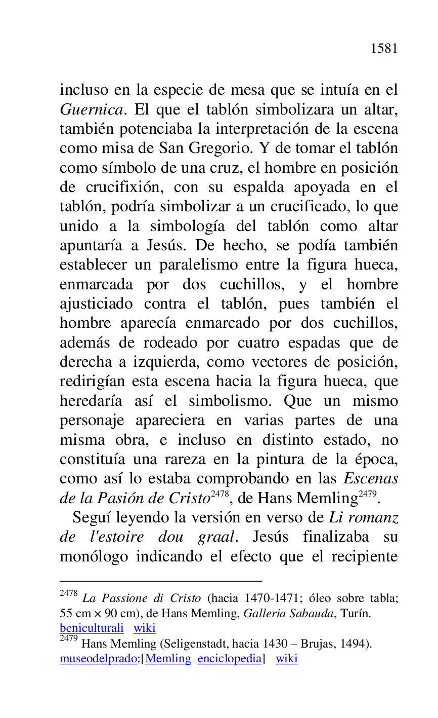 
incluso en la especie de mesa que se intuía en el 
Guernica. El que el tablón simbolizara un altar, 
también potenciaba la interpretación de la escena 
como misa de San Gregorio. Y de tomar el tablón 
como símbolo de una cruz, el hombre en posición 
de crucifixión, con su espalda apoyada en el 
tablón, podría simbolizar a un crucificado, lo que 
unido a la simbología del tablón como altar 
apuntaría a Jesús. De hecho, se podía también 
establecer un paralelismo entre la figura hueca, 
enmarcada por dos cuchillos, y el hombre 
ajusticiado contra el tablón, pues también el 
hombre aparecía enmarcado por dos cuchillos, 
además de rodeado por cuatro espadas que de 
derecha a izquierda, como vectores de posición, 
redirigían esta escena hacia la figura hueca, que 
heredaría así el simbolismo. Que un mismo 
personaje apareciera en varias partes de una 
misma obra, e incluso en distinto estado, no 
constituía una rareza en la pintura de la época, 
como así lo estaba comprobando en las Escenas 
de la Pasión de Cristo 2478, de Hans Memling 2479. 

2478 La Passione di Cristo (hacia 1470-1471; óleo sobre tabla; 
55 cm × 90 cm), de Hans Memling, Galleria Sabauda, Turín. 

beniculturali wiki 

2479 Hans Memling (Seligenstadt, hacia 1430 R Brujas, 1494). 

museodelprado:[Memling enciclopedia] wiki 

 Seguí leyendo la versión en verso de Li romanz 
de l'estoire dou graal. Jesús finalizaba su 
monólogo indicando el efecto que el recipiente 


