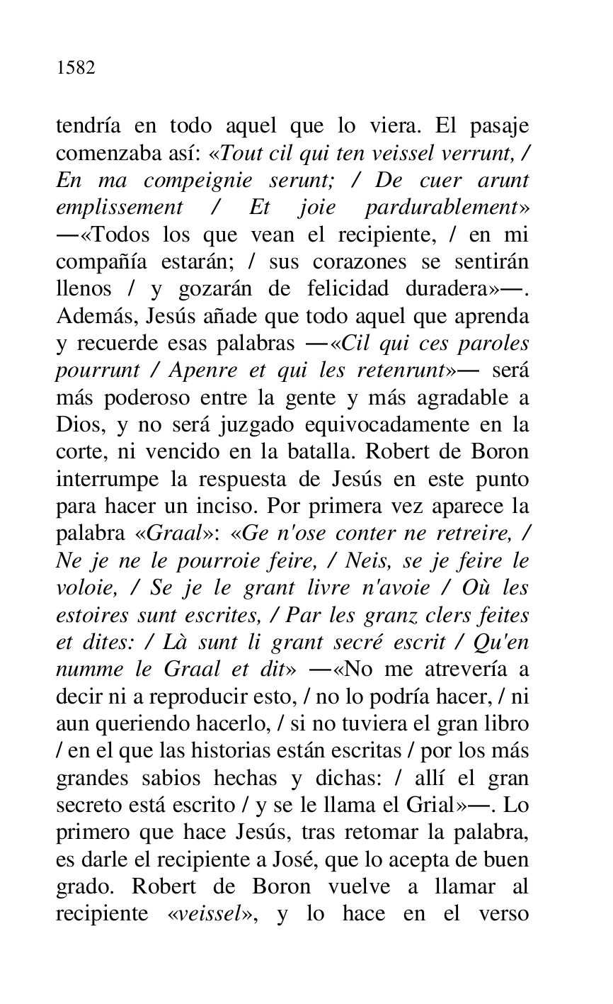 
tendría en todo aquel que lo viera. El pasaje 
comenzaba así: «Tout cil qui ten veissel verrunt, / 
En ma compeignie serunt; / De cuer arunt 
emplissement / Et joie pardurablement» 
.«Todos los que vean el recipiente, / en mi 
compañía estarán; / sus corazones se sentirán 
llenos / y gozarán de felicidad duradera».. 
Además, Jesús añade que todo aquel que aprenda 
y recuerde esas palabras .«Cil qui ces paroles 
pourrunt / Apenre et qui les retenrunt». será 
más poderoso entre la gente y más agradable a 
Dios, y no será juzgado equivocadamente en la 
corte, ni vencido en la batalla. Robert de Boron 
interrumpe la respuesta de Jesús en este punto 
para hacer un inciso. Por primera vez aparece la 
palabra «Graal»: «Ge n'ose conter ne retreire, / 
Ne je ne le pourroie feire, / Neis, se je feire le 
voloie, / Se je le grant livre n'avoie / Où les 
estoires sunt escrites, / Par les granz clers feites 
et dites: / Là sunt li grant secré escrit / Qu'en 
numme le Graal et dit» .«No me atrevería a 
decir ni a reproducir esto, / no lo podría hacer, / ni 
aun queriendo hacerlo, / si no tuviera el gran libro 
/ en el que las historias están escritas / por los más 
grandes sabios hechas y dichas: / allí el gran 
secreto está escrito / y se le llama el Grial».. Lo 
primero que hace Jesús, tras retomar la palabra, 
es darle el recipiente a José, que lo acepta de buen 
grado. Robert de Boron vuelve a llamar al 
recipiente «veissel», y lo hace en el verso 


