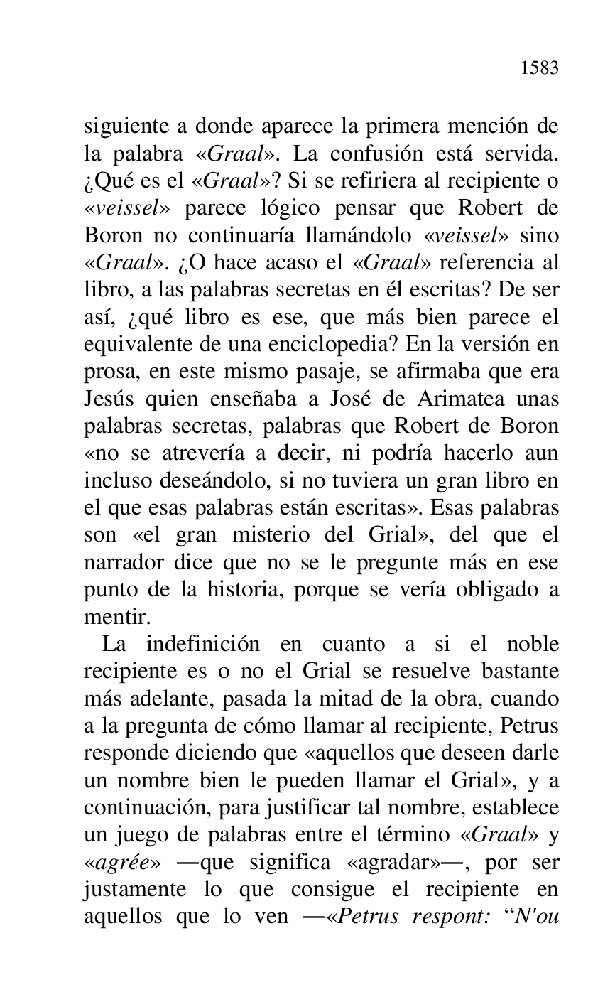 
siguiente a donde aparece la primera mención de 
la palabra «Graal». La confusión está servida. 
¿Qué es el «Graal»? Si se refiriera al recipiente o 
«veissel» parece lógico pensar que Robert de 
Boron no continuaría llamándolo «veissel» sino 
«Graal». ¿O hace acaso el «Graal» referencia al 
libro, a las palabras secretas en él escritas? De ser 
así, ¿qué libro es ese, que más bien parece el 
equivalente de una enciclopedia? En la versión en 
prosa, en este mismo pasaje, se afirmaba que era 
Jesús quien enseñaba a José de Arimatea unas 
palabras secretas, palabras que Robert de Boron 
«no se atrevería a decir, ni podría hacerlo aun 
incluso deseándolo, si no tuviera un gran libro en 
el que esas palabras están escritas». Esas palabras 
son «el gran misterio del Grial», del que el 
narrador dice que no se le pregunte más en ese 
punto de la historia, porque se vería obligado a 
mentir. 

 La indefinición en cuanto a si el noble 
recipiente es o no el Grial se resuelve bastante 
más adelante, pasada la mitad de la obra, cuando 
a la pregunta de cómo llamar al recipiente, Petrus 
responde diciendo que «aquellos que deseen darle 
un nombre bien le pueden llamar el Grial», y a 
continuación, para justificar tal nombre, establece 
un juego de palabras entre el término «Graal» y 
«agrée» .que significa «agradar»., por ser 
justamente lo que consigue el recipiente en 
aquellos que lo ven .«Petrus respont: RN'ou 


