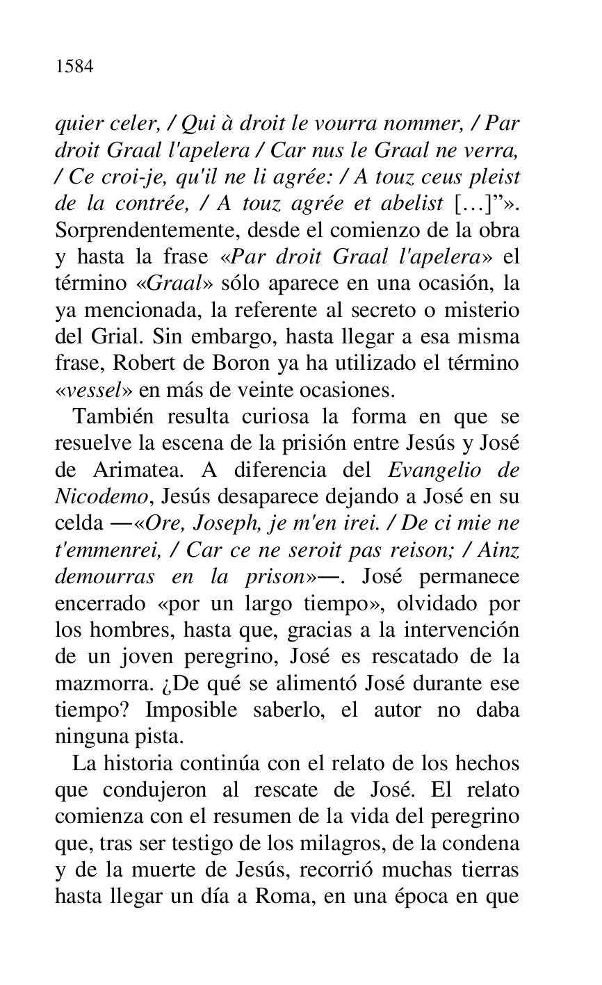 
quier celer, / Qui à droit le vourra nommer, / Par 
droit Graal l'apelera / Car nus le Graal ne verra, 
/ Ce croi-je, qu'il ne li agrée: / A touz ceus pleist 
de la contrée, / A touz agrée et abelist […]r». 
Sorprendentemente, desde el comienzo de la obra 
y hasta la frase «Par droit Graal l'apelera» el 
término «Graal» sólo aparece en una ocasión, la 
ya mencionada, la referente al secreto o misterio 
del Grial. Sin embargo, hasta llegar a esa misma 
frase, Robert de Boron ya ha utilizado el término 
«vessel» en más de veinte ocasiones. 

 También resulta curiosa la forma en que se 
resuelve la escena de la prisión entre Jesús y José 
de Arimatea. A diferencia del Evangelio de 
Nicodemo, Jesús desaparece dejando a José en su 
celda .«Ore, Joseph, je m'en irei. / De ci mie ne 
t'emmenrei, / Car ce ne seroit pas reison; / Ainz 
demourras en la prison».. José permanece 
encerrado «por un largo tiempo», olvidado por 
los hombres, hasta que, gracias a la intervención 
de un joven peregrino, José es rescatado de la 
mazmorra. ¿De qué se alimentó José durante ese 
tiempo? Imposible saberlo, el autor no daba 
ninguna pista. 

 La historia continúa con el relato de los hechos 
que condujeron al rescate de José. El relato 
comienza con el resumen de la vida del peregrino 
que, tras ser testigo de los milagros, de la condena 
y de la muerte de Jesús, recorrió muchas tierras 
hasta llegar un día a Roma, en una época en que 



