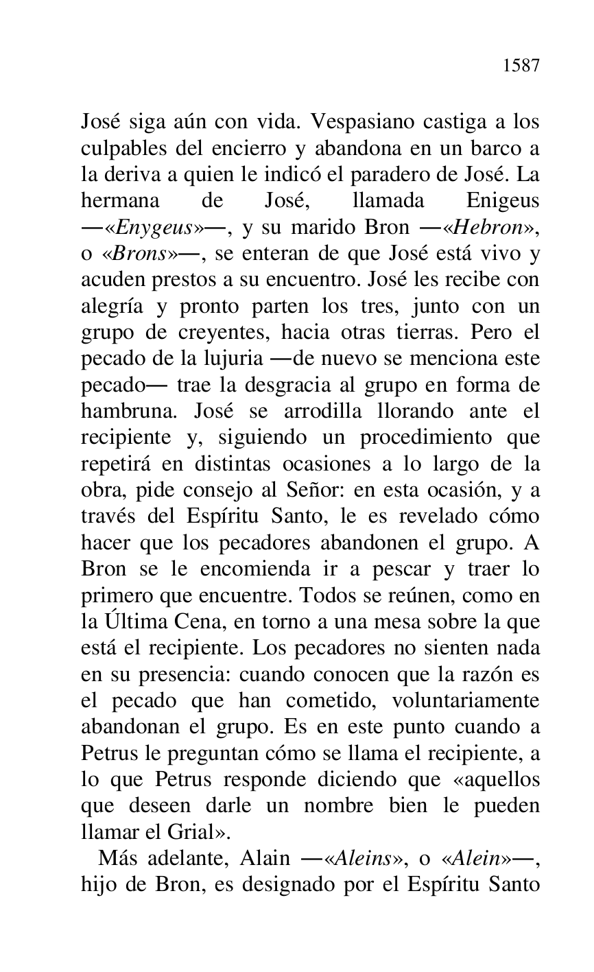 
José siga aún con vida. Vespasiano castiga a los 
culpables del encierro y abandona en un barco a 
la deriva a quien le indicó el paradero de José. La 
hermana de José, llamada Enigeus 
.«Enygeus»., y su marido Bron .«Hebron», 
o «Brons»., se enteran de que José está vivo y 
acuden prestos a su encuentro. José les recibe con 
alegría y pronto parten los tres, junto con un 
grupo de creyentes, hacia otras tierras. Pero el 
pecado de la lujuria .de nuevo se menciona este 
pecado. trae la desgracia al grupo en forma de 
hambruna. José se arrodilla llorando ante el 
recipiente y, siguiendo un procedimiento que 
repetirá en distintas ocasiones a lo largo de la 
obra, pide consejo al Señor: en esta ocasión, y a 
través del Espíritu Santo, le es revelado cómo 
hacer que los pecadores abandonen el grupo. A 
Bron se le encomienda ir a pescar y traer lo 
primero que encuentre. Todos se reúnen, como en 
la Última Cena, en torno a una mesa sobre la que 
está el recipiente. Los pecadores no sienten nada 
en su presencia: cuando conocen que la razón es 
el pecado que han cometido, voluntariamente 
abandonan el grupo. Es en este punto cuando a 
Petrus le preguntan cómo se llama el recipiente, a 
lo que Petrus responde diciendo que «aquellos 
que deseen darle un nombre bien le pueden 
llamar el Grial». 

 Más adelante, Alain .«Aleins», o «Alein»., 
hijo de Bron, es designado por el Espíritu Santo 


