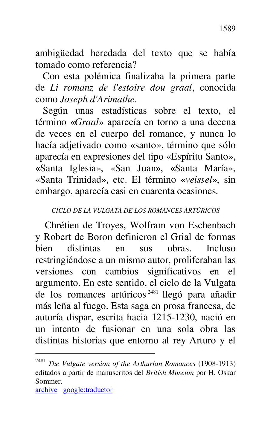 
ambigüedad heredada del texto que se había 
tomado como referencia? 

 Con esta polémica finalizaba la primera parte 
de Li romanz de l'estoire dou graal, conocida 
como Joseph d'Arimathe. 

 Según unas estadísticas sobre el texto, el 
término «Graal» aparecía en torno a una decena 
de veces en el cuerpo del romance, y nunca lo 
hacía adjetivado como «santo», término que sólo 
aparecía en expresiones del tipo «Espíritu Santo», 
«Santa Iglesia», «San Juan», «Santa María», 
«Santa Trinidad», etc. El término «veissel», sin 
embargo, aparecía casi en cuarenta ocasiones. 

CICLO DE LA VULGATA DE LOS ROMANCES ARTÚRICOS 

Chrétien de Troyes, Wolfram von Eschenbach 
y Robert de Boron definieron el Grial de formas 
bien distintas en sus obras. Incluso 
restringiéndose a un mismo autor, proliferaban las 
versiones con cambios significativos en el 
argumento. En este sentido, el ciclo de la Vulgata 
de los romances artúricos 2481 llegó para añadir 
más leña al fuego. Esta saga en prosa francesa, de 
autoría dispar, escrita hacia 1215-1230, nació en 
un intento de fusionar en una sola obra las 
distintas historias que entorno al rey Arturo y el 

2481 The Vulgate version of the Arthurian Romances (1908-1913) 
editados a partir de manuscritos del British Museum por H. Oskar 
Sommer. 

archive google:traductor 



