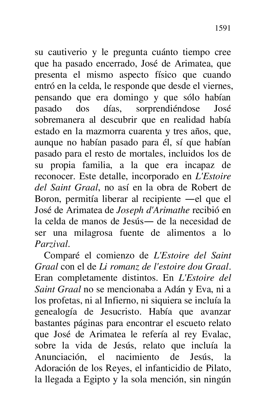 
su cautiverio y le pregunta cuánto tiempo cree 
que ha pasado encerrado, José de Arimatea, que 
presenta el mismo aspecto físico que cuando 
entró en la celda, le responde que desde el viernes, 
pensando que era domingo y que sólo habían 
pasado dos días, sorprendiéndose José 
sobremanera al descubrir que en realidad había 
estado en la mazmorra cuarenta y tres años, que, 
aunque no habían pasado para él, sí que habían 
pasado para el resto de mortales, incluidos los de 
su propia familia, a la que era incapaz de 
reconocer. Este detalle, incorporado en L'Estoire 
del Saint Graal, no así en la obra de Robert de 
Boron, permitía liberar al recipiente .el que el 
José de Arimatea de Joseph d'Arimathe recibió en 
la celda de manos de Jesús. de la necesidad de 
ser una milagrosa fuente de alimentos a lo 
Parzival. 

Comparé el comienzo de L'Estoire del Saint 
Graal con el de Li romanz de l'estoire dou Graal. 
Eran completamente distintos. En L'Estoire del 
Saint Graal no se mencionaba a Adán y Eva, ni a 
los profetas, ni al Infierno, ni siquiera se incluía la 
genealogía de Jesucristo. Había que avanzar 
bastantes páginas para encontrar el escueto relato 
que José de Arimatea le refería al rey Evalac, 
sobre la vida de Jesús, relato que incluía la 
Anunciación, el nacimiento de Jesús, la 
Adoración de los Reyes, el infanticidio de Pilato, 
la llegada a Egipto y la sola mención, sin ningún 


