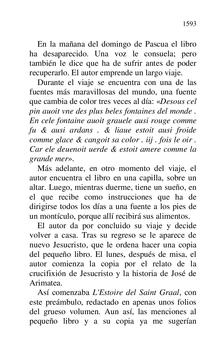 
En la mañana del domingo de Pascua el libro 
ha desaparecido. Una voz le consuela; pero 
también le dice que ha de sufrir antes de poder 
recuperarlo. El autor emprende un largo viaje. 

Durante el viaje se encuentra con una de las 
fuentes más maravillosas del mundo, una fuente 
que cambia de color tres veces al día: «Desous cel 
pin auoit vne des plus beles fontaines del monde . 
En cele fontaine auoit grauele ausi rouge comme 
fu & ausi ardans . & liaue estoit ausi froide 
comme glace & cangoit sa color . iij . fois le oir . 
Car ele deuenoit uerde & estoit amere comme la 
grande mer». 

Más adelante, en otro momento del viaje, el 
autor encuentra el libro en una capilla, sobre un 
altar. Luego, mientras duerme, tiene un sueño, en 
el que recibe como instrucciones que ha de 
dirigirse todos los días a una fuente a los pies de 
un montículo, porque allí recibirá sus alimentos. 

El autor da por concluido su viaje y decide 
volver a casa. Tras su regreso se le aparece de 
nuevo Jesucristo, que le ordena hacer una copia 
del pequeño libro. El lunes, después de misa, el 
autor comienza la copia por el relato de la 
crucifixión de Jesucristo y la historia de José de 
Arimatea. 

Así comenzaba L'Estoire del Saint Graal, con 
este preámbulo, redactado en apenas unos folios 
del grueso volumen. Aun así, las menciones al 
pequeño libro y a su copia ya me sugerían 



