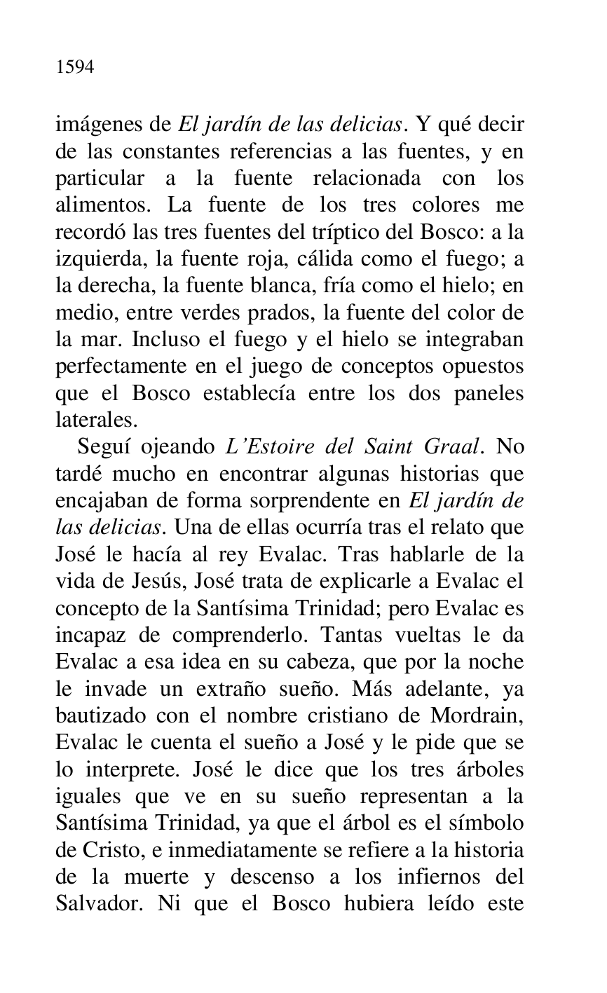 
imágenes de El jardín de las delicias. Y qué decir 
de las constantes referencias a las fuentes, y en 
particular a la fuente relacionada con los 
alimentos. La fuente de los tres colores me 
recordó las tres fuentes del tríptico del Bosco: a la 
izquierda, la fuente roja, cálida como el fuego; a 
la derecha, la fuente blanca, fría como el hielo; en 
medio, entre verdes prados, la fuente del color de 
la mar. Incluso el fuego y el hielo se integraban 
perfectamente en el juego de conceptos opuestos 
que el Bosco establecía entre los dos paneles 
laterales. 

Seguí ojeando L.Estoire del Saint Graal. No 
tardé mucho en encontrar algunas historias que 
encajaban de forma sorprendente en El jardín de 
las delicias. Una de ellas ocurría tras el relato que 
José le hacía al rey Evalac. Tras hablarle de la 
vida de Jesús, José trata de explicarle a Evalac el 
concepto de la Santísima Trinidad; pero Evalac es 
incapaz de comprenderlo. Tantas vueltas le da 
Evalac a esa idea en su cabeza, que por la noche 
le invade un extraño sueño. Más adelante, ya 
bautizado con el nombre cristiano de Mordrain, 
Evalac le cuenta el sueño a José y le pide que se 
lo interprete. José le dice que los tres árboles 
iguales que ve en su sueño representan a la 
Santísima Trinidad, ya que el árbol es el símbolo 
de Cristo, e inmediatamente se refiere a la historia 
de la muerte y descenso a los infiernos del 
Salvador. Ni que el Bosco hubiera leído este 


