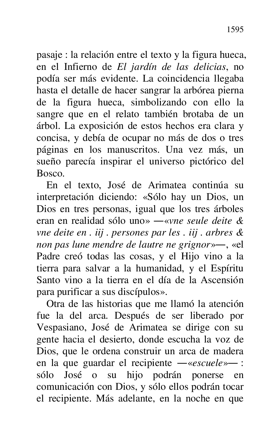 
pasaje : la relación entre el texto y la figura hueca, 
en el Infierno de El jardín de las delicias, no 
podía ser más evidente. La coincidencia llegaba 
hasta el detalle de hacer sangrar la arbórea pierna 
de la figura hueca, simbolizando con ello la 
sangre que en el relato también brotaba de un 
árbol. La exposición de estos hechos era clara y 
concisa, y debía de ocupar no más de dos o tres 
páginas en los manuscritos. Una vez más, un 
sueño parecía inspirar el universo pictórico del 
Bosco. 

En el texto, José de Arimatea continúa su 
interpretación diciendo: «Sólo hay un Dios, un 
Dios en tres personas, igual que los tres árboles 
eran en realidad sólo uno» .«vne seule deite & 
vne deite en . iij . persones par les . iij . arbres & 
non pas lune mendre de lautre ne grignor»., «el 
Padre creó todas las cosas, y el Hijo vino a la 
tierra para salvar a la humanidad, y el Espíritu 
Santo vino a la tierra en el día de la Ascensión 
para purificar a sus discípulos». 

Otra de las historias que me llamó la atención 
fue la del arca. Después de ser liberado por 
Vespasiano, José de Arimatea se dirige con su 
gente hacia el desierto, donde escucha la voz de 
Dios, que le ordena construir un arca de madera 
en la que guardar el recipiente .«escuele». : 
sólo José o su hijo podrán ponerse en 
comunicación con Dios, y sólo ellos podrán tocar 
el recipiente. Más adelante, en la noche en que 


