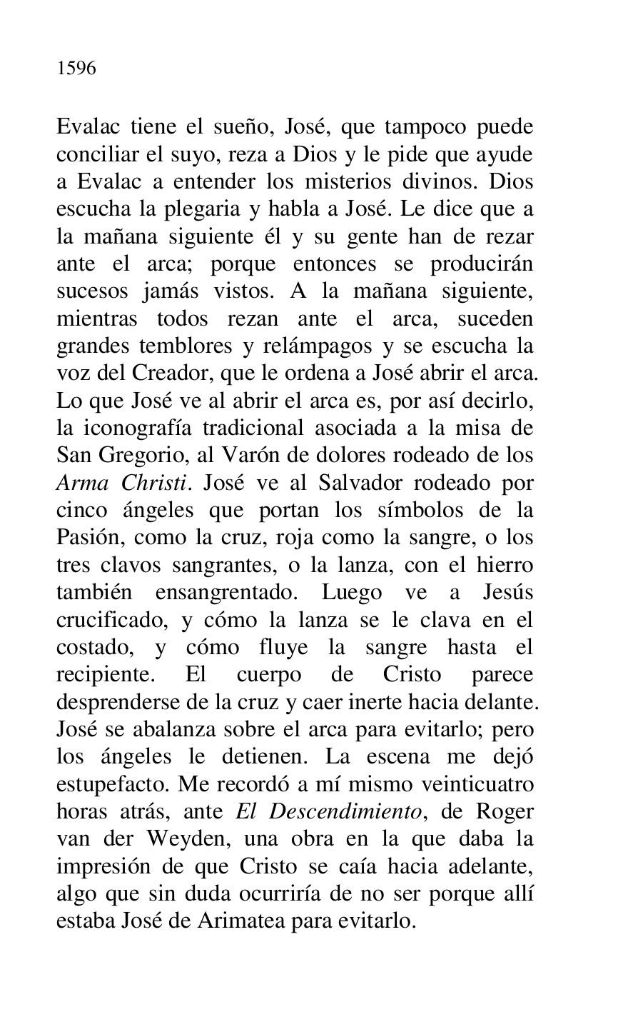 
Evalac tiene el sueño, José, que tampoco puede 
conciliar el suyo, reza a Dios y le pide que ayude 
a Evalac a entender los misterios divinos. Dios 
escucha la plegaria y habla a José. Le dice que a 
la mañana siguiente él y su gente han de rezar 
ante el arca; porque entonces se producirán 
sucesos jamás vistos. A la mañana siguiente, 
mientras todos rezan ante el arca, suceden 
grandes temblores y relámpagos y se escucha la 
voz del Creador, que le ordena a José abrir el arca. 
Lo que José ve al abrir el arca es, por así decirlo, 
la iconografía tradicional asociada a la misa de 
San Gregorio, al Varón de dolores rodeado de los 
Arma Christi. José ve al Salvador rodeado por 
cinco ángeles que portan los símbolos de la 
Pasión, como la cruz, roja como la sangre, o los 
tres clavos sangrantes, o la lanza, con el hierro 
también ensangrentado. Luego ve a Jesús 
crucificado, y cómo la lanza se le clava en el 
costado, y cómo fluye la sangre hasta el 
recipiente. El cuerpo de Cristo parece 
desprenderse de la cruz y caer inerte hacia delante. 
José se abalanza sobre el arca para evitarlo; pero 
los ángeles le detienen. La escena me dejó 
estupefacto. Me recordó a mí mismo veinticuatro 
horas atrás, ante El Descendimiento, de Roger 
van der Weyden, una obra en la que daba la 
impresión de que Cristo se caía hacia adelante, 
algo que sin duda ocurriría de no ser porque allí 
estaba José de Arimatea para evitarlo. 


