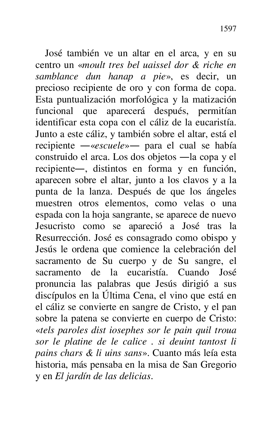 
José también ve un altar en el arca, y en su 
centro un «moult tres bel uaissel dor & riche en 
samblance dun hanap a pie», es decir, un 
precioso recipiente de oro y con forma de copa. 
Esta puntualización morfológica y la matización 
funcional que aparecerá después, permitían 
identificar esta copa con el cáliz de la eucaristía. 
Junto a este cáliz, y también sobre el altar, está el 
recipiente .«escuele». para el cual se había 
construido el arca. Los dos objetos .la copa y el 
recipiente., distintos en forma y en función, 
aparecen sobre el altar, junto a los clavos y a la 
punta de la lanza. Después de que los ángeles 
muestren otros elementos, como velas o una 
espada con la hoja sangrante, se aparece de nuevo 
Jesucristo como se apareció a José tras la 
Resurrección. José es consagrado como obispo y 
Jesús le ordena que comience la celebración del 
sacramento de Su cuerpo y de Su sangre, el 
sacramento de la eucaristía. Cuando José 
pronuncia las palabras que Jesús dirigió a sus 
discípulos en la Última Cena, el vino que está en 
el cáliz se convierte en sangre de Cristo, y el pan 
sobre la patena se convierte en cuerpo de Cristo: 
«tels paroles dist iosephes sor le pain quil troua 
sor le platine de le calice . si deuint tantost li 
pains chars & li uins sans». Cuanto más leía esta 
historia, más pensaba en la misa de San Gregorio 
y en El jardín de las delicias. 


