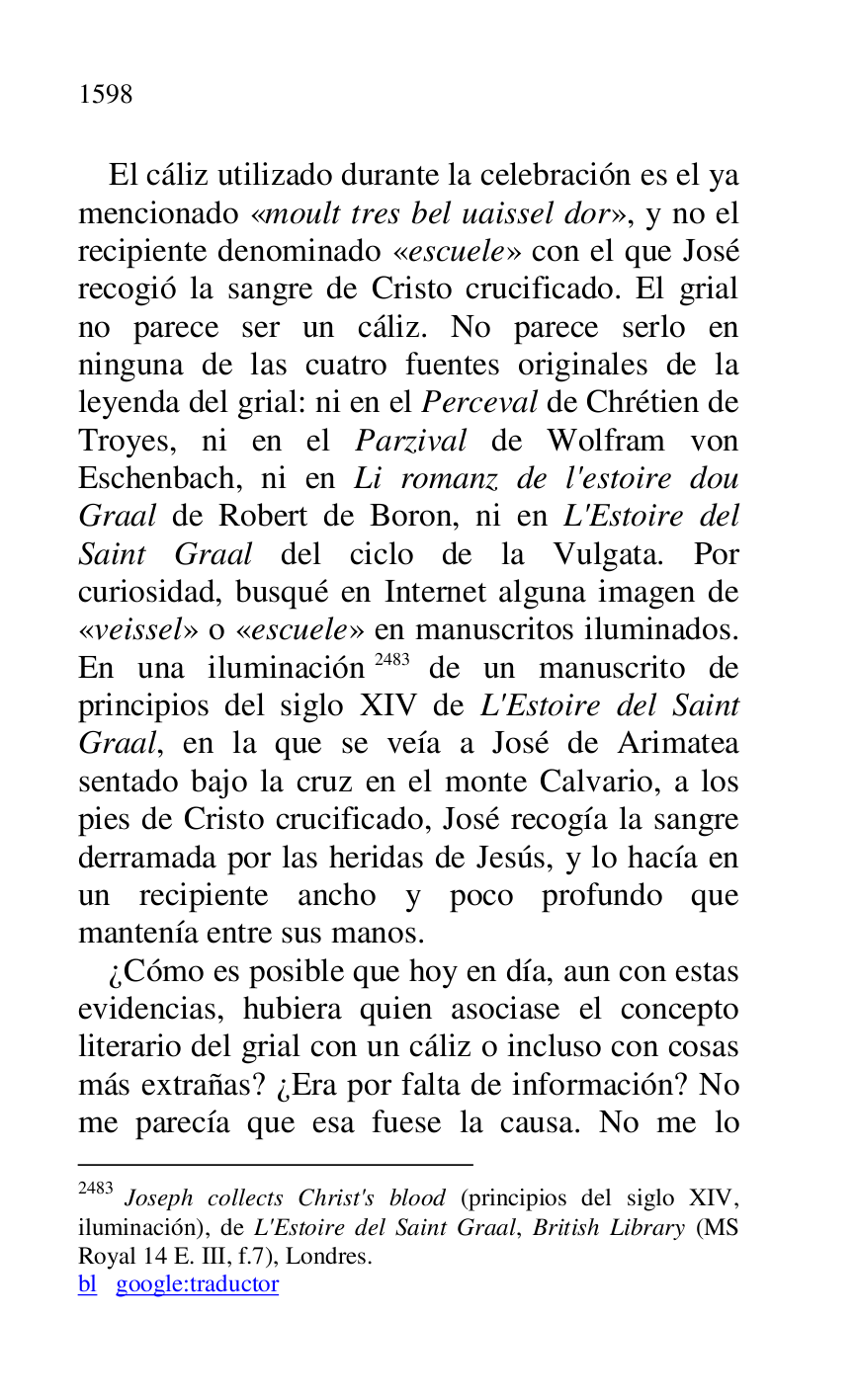 
El cáliz utilizado durante la celebración es el ya 
mencionado «moult tres bel uaissel dor», y no el 
recipiente denominado «escuele» con el que José 
recogió la sangre de Cristo crucificado. El grial 
no parece ser un cáliz. No parece serlo en 
ninguna de las cuatro fuentes originales de la 
leyenda del grial: ni en el Perceval de Chrétien de 
Troyes, ni en el Parzival de Wolfram von 
Eschenbach, ni en Li romanz de l'estoire dou 
Graal de Robert de Boron, ni en L'Estoire del 
Saint Graal del ciclo de la Vulgata. Por 
curiosidad, busqué en Internet alguna imagen de 
«veissel» o «escuele» en manuscritos iluminados. 
En una iluminación 2483 de un manuscrito de 
principios del siglo XIV de L'Estoire del Saint 
Graal, en la que se veía a José de Arimatea 
sentado bajo la cruz en el monte Calvario, a los 
pies de Cristo crucificado, José recogía la sangre 
derramada por las heridas de Jesús, y lo hacía en 
un recipiente ancho y poco profundo que 
mantenía entre sus manos. 

2483 Joseph collects Christ's blood (principios del siglo XIV, 
iluminación), de L'Estoire del Saint Graal, British Library (MS 
Royal 14 E. III, f.7), Londres. 

bl google:traductor 

¿Cómo es posible que hoy en día, aun con estas 
evidencias, hubiera quien asociase el concepto 
literario del grial con un cáliz o incluso con cosas 
más extrañas? ¿Era por falta de información? No 
me parecía que esa fuese la causa. No me lo 


