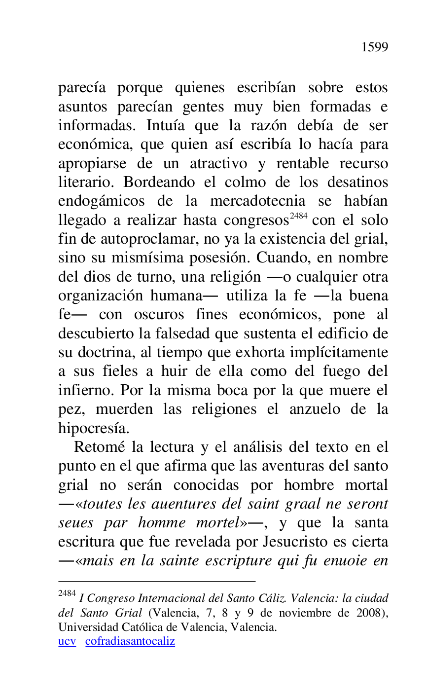 
parecía porque quienes escribían sobre estos 
asuntos parecían gentes muy bien formadas e 
informadas. Intuía que la razón debía de ser 
económica, que quien así escribía lo hacía para 
apropiarse de un atractivo y rentable recurso 
literario. Bordeando el colmo de los desatinos 
endogámicos de la mercadotecnia se habían 
llegado a realizar hasta congresos 2484 con el solo 
fin de autoproclamar, no ya la existencia del grial, 
sino su mismísima posesión. Cuando, en nombre 
del dios de turno, una religión .o cualquier otra 
organización humana. utiliza la fe .la buena 
fe. con oscuros fines económicos, pone al 
descubierto la falsedad que sustenta el edificio de 
su doctrina, al tiempo que exhorta implícitamente 
a sus fieles a huir de ella como del fuego del 
infierno. Por la misma boca por la que muere el 
pez, muerden las religiones el anzuelo de la 
hipocresía. 

2484 I Congreso Internacional del Santo Cáliz. Valencia: la ciudad 
del Santo Grial (Valencia, 7, 8 y 9 de noviembre de 2008), 
Universidad Católica de Valencia, Valencia. 

ucv cofradiasantocaliz 

Retomé la lectura y el análisis del texto en el 
punto en el que afirma que las aventuras del santo 
grial no serán conocidas por hombre mortal 
.«toutes les auentures del saint graal ne seront 
seues par homme mortel»., y que la santa 
escritura que fue revelada por Jesucristo es cierta 
.«mais en la sainte escripture qui fu enuoie en 



