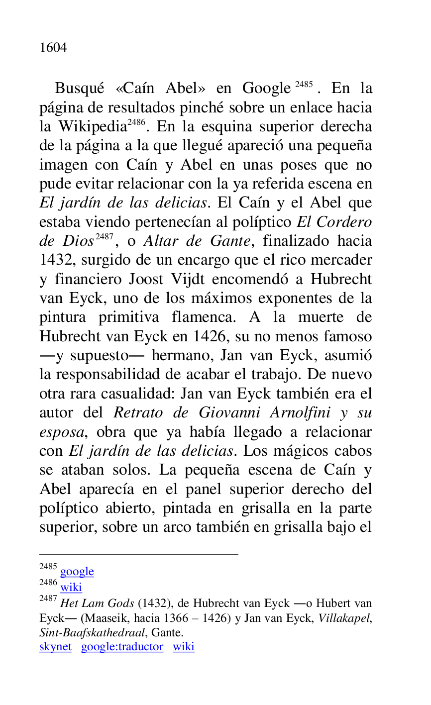 
Busqué «Caín Abel» en Google 2485. En la 
página de resultados pinché sobre un enlace hacia 
la Wikipedia 2486. En la esquina superior derecha 
de la página a la que llegué apareció una pequeña 
imagen con Caín y Abel en unas poses que no 
pude evitar relacionar con la ya referida escena en 
El jardín de las delicias. El Caín y el Abel que 
estaba viendo pertenecían al políptico El Cordero 
de Dios 2487, o Altar de Gante, finalizado hacia 
1432, surgido de un encargo que el rico mercader 
y financiero Joost Vijdt encomendó a Hubrecht 
van Eyck, uno de los máximos exponentes de la 
pintura primitiva flamenca. A la muerte de 
Hubrecht van Eyck en 1426, su no menos famoso 
.y supuesto. hermano, Jan van Eyck, asumió 
la responsabilidad de acabar el trabajo. De nuevo 
otra rara casualidad: Jan van Eyck también era el 
autor del Retrato de Giovanni Arnolfini y su 
esposa, obra que ya había llegado a relacionar 
con El jardín de las delicias. Los mágicos cabos 
se ataban solos. La pequeña escena de Caín y 
Abel aparecía en el panel superior derecho del 
políptico abierto, pintada en grisalla en la parte 
superior, sobre un arco también en grisalla bajo el 

2485 google 

2486 wiki 

2487 Het Lam Gods (1432), de Hubrecht van Eyck .o Hubert van 
Eyck. (Maaseik, hacia 1366 R 1426) y Jan van Eyck, Villakapel, 
Sint-Baafskathedraal, Gante. 

skynet google:traductor wiki 


