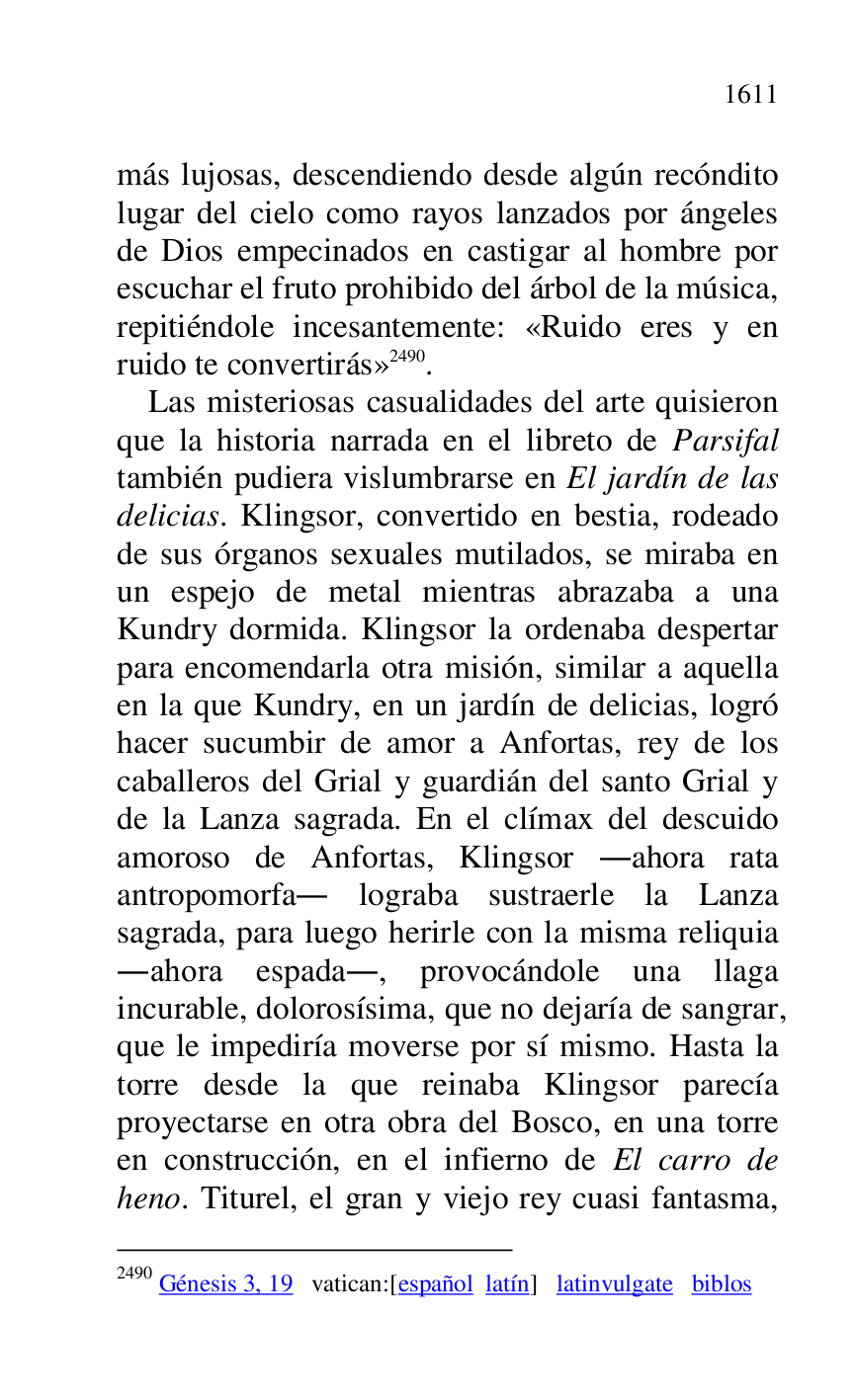 
más lujosas, descendiendo desde algún recóndito 
lugar del cielo como rayos lanzados por ángeles 
de Dios empecinados en castigar al hombre por 
escuchar el fruto prohibido del árbol de la música, 
repitiéndole incesantemente: «Ruido eres y en 
ruido te convertirás» 2490. 

2490 Génesis 3, 19 vatican:[español latín] latinvulgate biblos 

Las misteriosas casualidades del arte quisieron 
que la historia narrada en el libreto de Parsifal 
también pudiera vislumbrarse en El jardín de las 
delicias. Klingsor, convertido en bestia, rodeado 
de sus órganos sexuales mutilados, se miraba en 
un espejo de metal mientras abrazaba a una 
Kundry dormida. Klingsor la ordenaba despertar 
para encomendarla otra misión, similar a aquella 
en la que Kundry, en un jardín de delicias, logró 
hacer sucumbir de amor a Anfortas, rey de los 
caballeros del Grial y guardián del santo Grial y 
de la Lanza sagrada. En el clímax del descuido 
amoroso de Anfortas, Klingsor .ahora rata 
antropomorfa. lograba sustraerle la Lanza 
sagrada, para luego herirle con la misma reliquia 
.ahora espada., provocándole una llaga 
incurable, dolorosísima, que no dejaría de sangrar, 
que le impediría moverse por sí mismo. Hasta la 
torre desde la que reinaba Klingsor parecía 
proyectarse en otra obra del Bosco, en una torre 
en construcción, en el infierno de El carro de 
heno. Titurel, el gran y viejo rey cuasi fantasma, 


