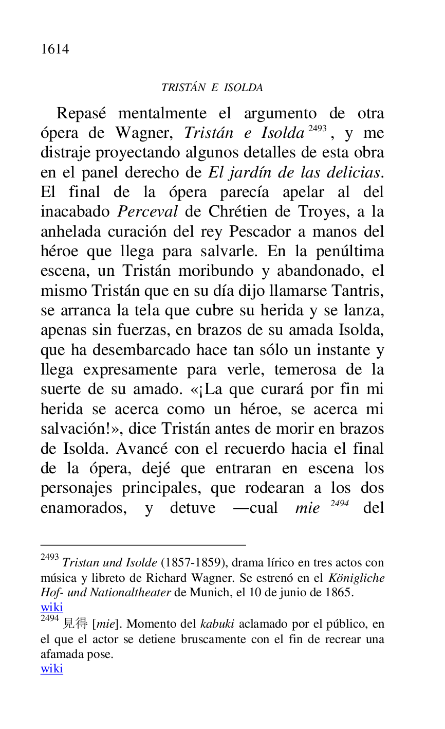 
TRISTÁN E ISOLDA 

Repasé mentalmente el argumento de otra 
ópera de Wagner, Tristán e Isolda 2493, y me 
distraje proyectando algunos detalles de esta obra 
en el panel derecho de El jardín de las delicias. 
El final de la ópera parecía apelar al del 
inacabado Perceval de Chrétien de Troyes, a la 
anhelada curación del rey Pescador a manos del 
héroe que llega para salvarle. En la penúltima 
escena, un Tristán moribundo y abandonado, el 
mismo Tristán que en su día dijo llamarse Tantris, 
se arranca la tela que cubre su herida y se lanza, 
apenas sin fuerzas, en brazos de su amada Isolda, 
que ha desembarcado hace tan sólo un instante y 
llega expresamente para verle, temerosa de la 
suerte de su amado. «¡La que curará por fin mi 
herida se acerca como un héroe, se acerca mi 
salvación!», dice Tristán antes de morir en brazos 
de Isolda. Avancé con el recuerdo hacia el final 
de la ópera, dejé que entraran en escena los 
personajes principales, que rodearan a los dos 
enamorados, y detuve .cual mie 2494 del 

2493 Tristan und Isolde (1857-1859), drama lírico en tres actos con 
música y libreto de Richard Wagner. Se estrenó en el Königliche 
Hof- und Nationaltheater de Munich, el 10 de junio de 1865. 

wiki 

2494 .. [mie]. Momento del kabuki aclamado por el público, en 
el que el actor se detiene bruscamente con el fin de recrear una 
afamada pose. 

wiki 


