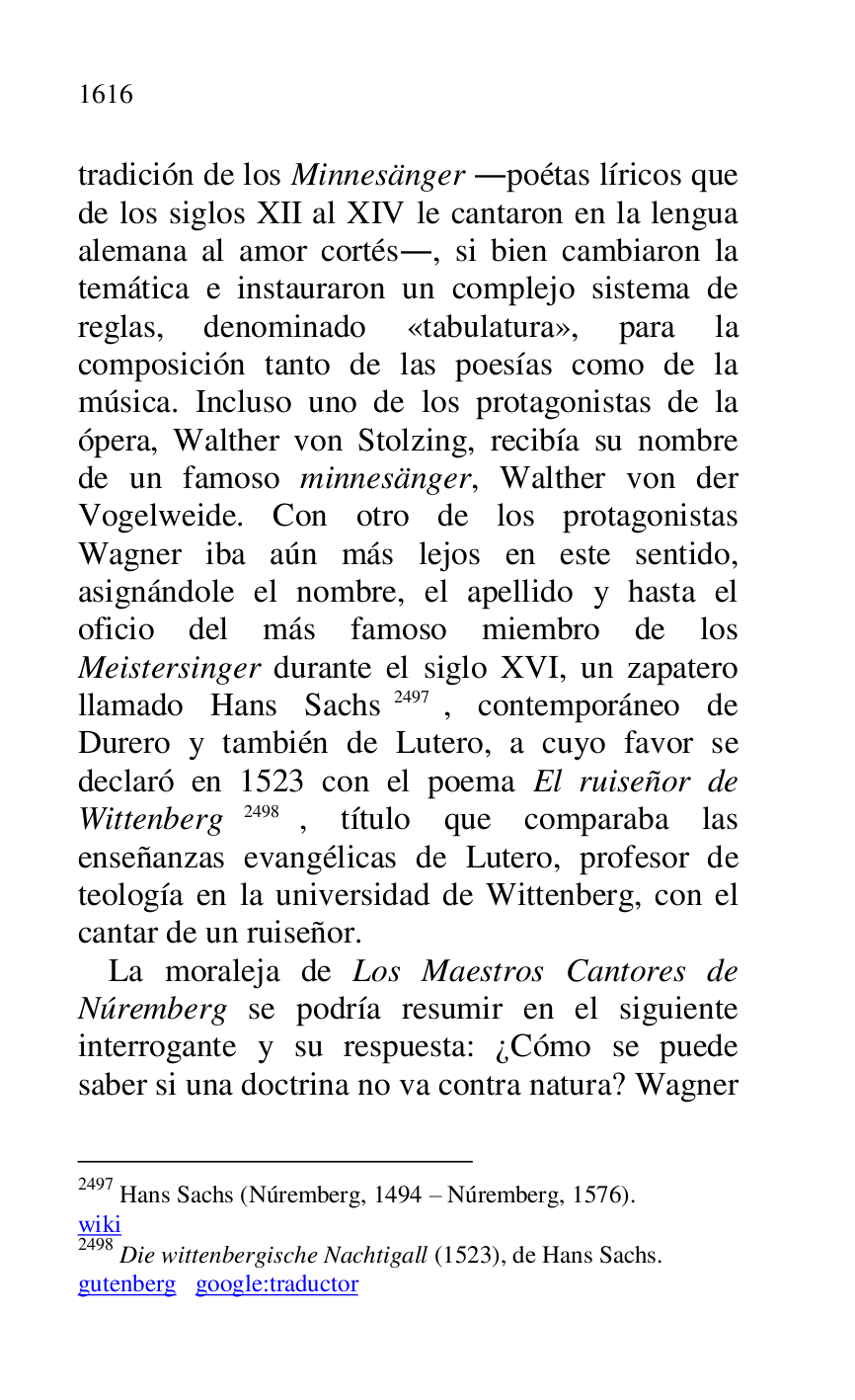 
tradición de los Minnesänger .poétas líricos que 
de los siglos XII al XIV le cantaron en la lengua 
alemana al amor cortés., si bien cambiaron la 
temática e instauraron un complejo sistema de 
reglas, denominado «tabulatura», para la 
composición tanto de las poesías como de la 
música. Incluso uno de los protagonistas de la 
ópera, Walther von Stolzing, recibía su nombre 
de un famoso minnesänger, Walther von der 
Vogelweide. Con otro de los protagonistas 
Wagner iba aún más lejos en este sentido, 
asignándole el nombre, el apellido y hasta el 
oficio del más famoso miembro de los 
Meistersinger durante el siglo XVI, un zapatero 
llamado Hans Sachs 2497, contemporáneo de 
Durero y también de Lutero, a cuyo favor se 
declaró en 1523 con el poema El ruiseñor de 
Wittenberg 2498, título que comparaba las 
enseñanzas evangélicas de Lutero, profesor de 
teología en la universidad de Wittenberg, con el 
cantar de un ruiseñor. 

2497 Hans Sachs (Núremberg, 1494 R Núremberg, 1576). 

wiki 

2498 Die wittenbergische Nachtigall (1523), de Hans Sachs. 

gutenberg google:traductor 

La moraleja de Los Maestros Cantores de 
Núremberg se podría resumir en el siguiente 
interrogante y su respuesta: ¿Cómo se puede 
saber si una doctrina no va contra natura? Wagner 


