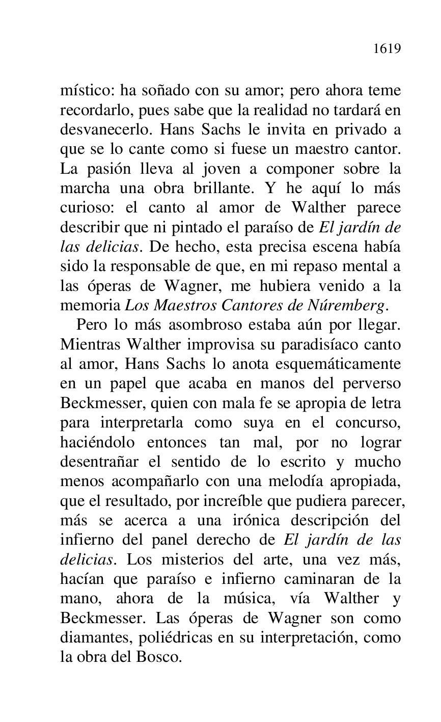 
místico: ha soñado con su amor; pero ahora teme 
recordarlo, pues sabe que la realidad no tardará en 
desvanecerlo. Hans Sachs le invita en privado a 
que se lo cante como si fuese un maestro cantor. 
La pasión lleva al joven a componer sobre la 
marcha una obra brillante. Y he aquí lo más 
curioso: el canto al amor de Walther parece 
describir que ni pintado el paraíso de El jardín de 
las delicias. De hecho, esta precisa escena había 
sido la responsable de que, en mi repaso mental a 
las óperas de Wagner, me hubiera venido a la 
memoria Los Maestros Cantores de Núremberg. 

Pero lo más asombroso estaba aún por llegar. 
Mientras Walther improvisa su paradisíaco canto 
al amor, Hans Sachs lo anota esquemáticamente 
en un papel que acaba en manos del perverso 
Beckmesser, quien con mala fe se apropia de letra 
para interpretarla como suya en el concurso, 
haciéndolo entonces tan mal, por no lograr 
desentrañar el sentido de lo escrito y mucho 
menos acompañarlo con una melodía apropiada, 
que el resultado, por increíble que pudiera parecer, 
más se acerca a una irónica descripción del 
infierno del panel derecho de El jardín de las 
delicias. Los misterios del arte, una vez más, 
hacían que paraíso e infierno caminaran de la 
mano, ahora de la música, vía Walther y 
Beckmesser. Las óperas de Wagner son como 
diamantes, poliédricas en su interpretación, como 
la obra del Bosco. 


