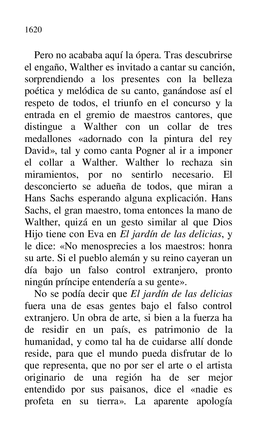 
Pero no acababa aquí la ópera. Tras descubrirse 
el engaño, Walther es invitado a cantar su canción, 
sorprendiendo a los presentes con la belleza 
poética y melódica de su canto, ganándose así el 
respeto de todos, el triunfo en el concurso y la 
entrada en el gremio de maestros cantores, que 
distingue a Walther con un collar de tres 
medallones «adornado con la pintura del rey 
David», tal y como canta Pogner al ir a imponer 
el collar a Walther. Walther lo rechaza sin 
miramientos, por no sentirlo necesario. El 
desconcierto se adueña de todos, que miran a 
Hans Sachs esperando alguna explicación. Hans 
Sachs, el gran maestro, toma entonces la mano de 
Walther, quizá en un gesto similar al que Dios 
Hijo tiene con Eva en El jardín de las delicias, y 
le dice: «No menosprecies a los maestros: honra 
su arte. Si el pueblo alemán y su reino cayeran un 
día bajo un falso control extranjero, pronto 
ningún príncipe entendería a su gente». 

No se podía decir que El jardín de las delicias 
fuera una de esas gentes bajo el falso control 
extranjero. Un obra de arte, si bien a la fuerza ha 
de residir en un país, es patrimonio de la 
humanidad, y como tal ha de cuidarse allí donde 
reside, para que el mundo pueda disfrutar de lo 
que representa, que no por ser el arte o el artista 
originario de una región ha de ser mejor 
entendido por sus paisanos, dice el «nadie es 
profeta en su tierra». La aparente apología 


