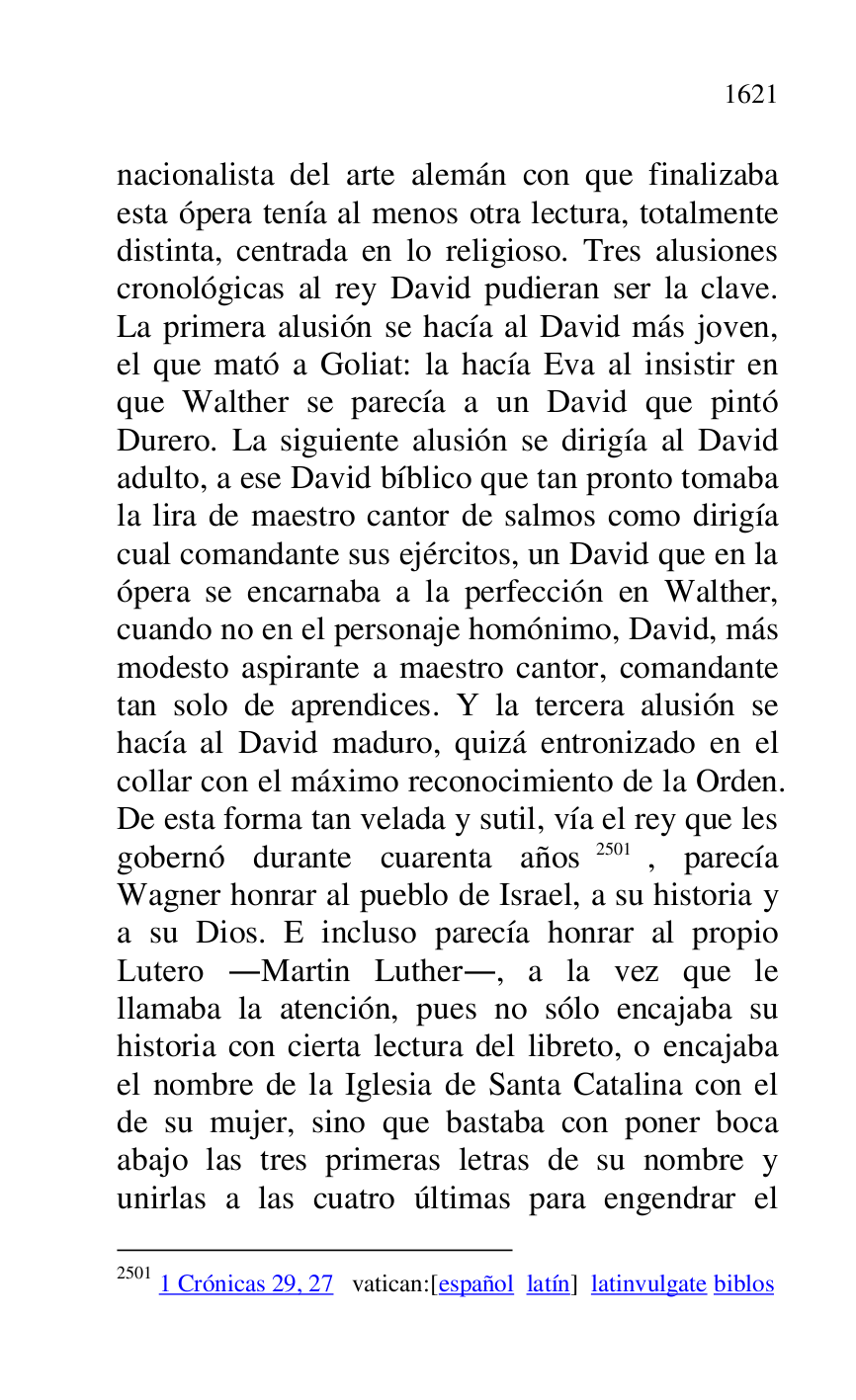 
nacionalista del arte alemán con que finalizaba 
esta ópera tenía al menos otra lectura, totalmente 
distinta, centrada en lo religioso. Tres alusiones 
cronológicas al rey David pudieran ser la clave. 
La primera alusión se hacía al David más joven, 
el que mató a Goliat: la hacía Eva al insistir en 
que Walther se parecía a un David que pintó 
Durero. La siguiente alusión se dirigía al David 
adulto, a ese David bíblico que tan pronto tomaba 
la lira de maestro cantor de salmos como dirigía 
cual comandante sus ejércitos, un David que en la 
ópera se encarnaba a la perfección en Walther, 
cuando no en el personaje homónimo, David, más 
modesto aspirante a maestro cantor, comandante 
tan solo de aprendices. Y la tercera alusión se 
hacía al David maduro, quizá entronizado en el 
collar con el máximo reconocimiento de la Orden. 
De esta forma tan velada y sutil, vía el rey que les 
gobernó durante cuarenta años 2501, parecía 
Wagner honrar al pueblo de Israel, a su historia y 
a su Dios. E incluso parecía honrar al propio 
Lutero .Martin Luther., a la vez que le 
llamaba la atención, pues no sólo encajaba su 
historia con cierta lectura del libreto, o encajaba 
el nombre de la Iglesia de Santa Catalina con el 
de su mujer, sino que bastaba con poner boca 
abajo las tres primeras letras de su nombre y 
unirlas a las cuatro últimas para engendrar el 

2501 1 Crónicas 29, 27 vatican:[español latín] latinvulgate biblos 


