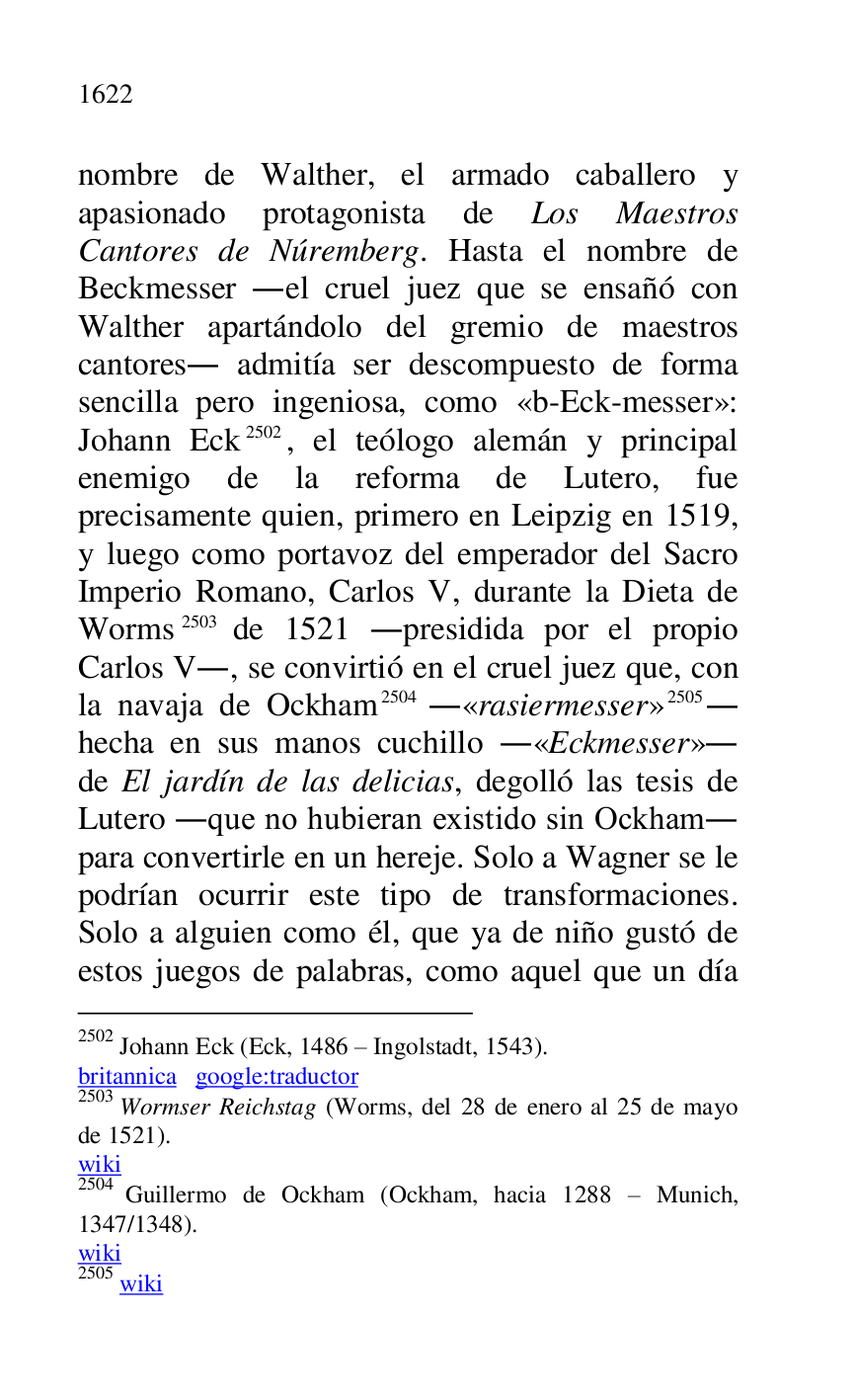 
nombre de Walther, el armado caballero y 
apasionado protagonista de Los Maestros 
Cantores de Núremberg. Hasta el nombre de 
Beckmesser .el cruel juez que se ensañó con 
Walther apartándolo del gremio de maestros 
cantores. admitía ser descompuesto de forma 
sencilla pero ingeniosa, como «b-Eck-messer»: 
Johann Eck 2502, el teólogo alemán y principal 
enemigo de la reforma de Lutero, fue 
precisamente quien, primero en Leipzig en 1519, 
y luego como portavoz del emperador del Sacro 
Imperio Romano, Carlos V, durante la Dieta de 
Worms 2503 de 1521 .presidida por el propio 
Carlos V., se convirtió en el cruel juez que, con 
la navaja de Ockham 2504 .«rasiermesser» 2505. 
hecha en sus manos cuchillo .«Eckmesser». 
de El jardín de las delicias, degolló las tesis de 
Lutero .que no hubieran existido sin Ockham. 
para convertirle en un hereje. Solo a Wagner se le 
podrían ocurrir este tipo de transformaciones. 
Solo a alguien como él, que ya de niño gustó de 
estos juegos de palabras, como aquel que un día 

2502 Johann Eck (Eck, 1486 R Ingolstadt, 1543). 

britannica google:traductor 

2503 Wormser Reichstag (Worms, del 28 de enero al 25 de mayo 
de 1521). 

wiki 

2504 Guillermo de Ockham (Ockham, hacia 1288 R Munich, 
1347/1348). 

wiki 

2505 wiki 


