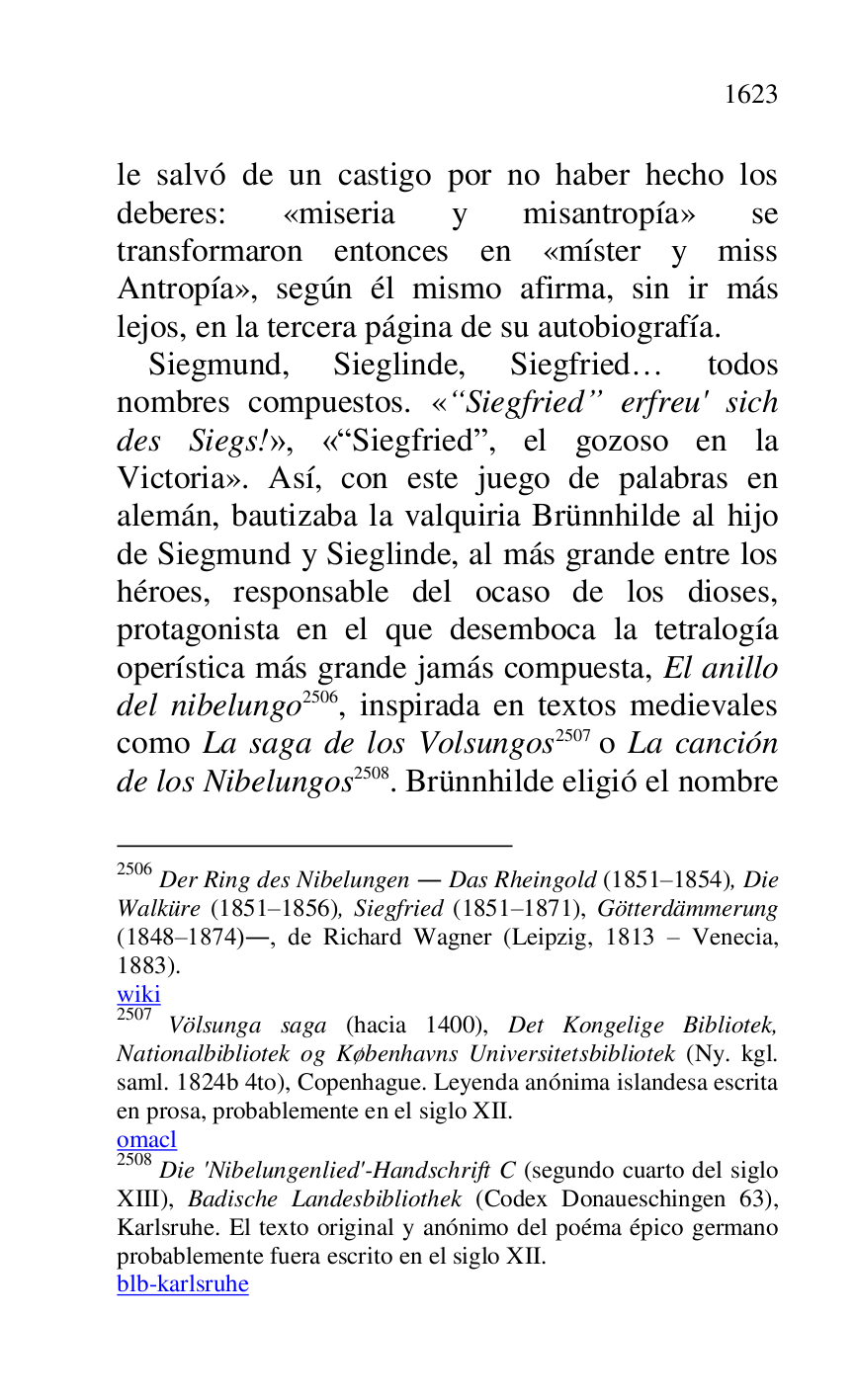 
le salvó de un castigo por no haber hecho los 
deberes: «miseria y misantropía» se 
transformaron entonces en «míster y miss 
Antropía», según él mismo afirma, sin ir más 
lejos, en la tercera página de su autobiografía. 

Siegmund, Sieglinde, Siegfried… todos 
nombres compuestos. «“Siegfried” erfreu' sich 
des Siegs!», «RSiegfriedr, el gozoso en la 
Victoria». Así, con este juego de palabras en 
alemán, bautizaba la valquiria Brünnhilde al hijo 
de Siegmund y Sieglinde, al más grande entre los 
héroes, responsable del ocaso de los dioses, 
protagonista en el que desemboca la tetralogía 
operística más grande jamás compuesta, El anillo 
del nibelungo 2506, inspirada en textos medievales 
como La saga de los Volsungos 2507 o La canción 
de los Nibelungos 2508. Brünnhilde eligió el nombre 

2506 Der Ring des Nibelungen . Das Rheingold (1851R1854), Die Walküre (1851R1856), Siegfried (1851R1871), Götterdämmerung (1848R1874)., de Richard Wagner (Leipzig, 1813 R Venecia, 1883). 

wiki 

2507 Völsunga saga (hacia 1400), Det Kongelige Bibliotek, 
Nationalbibliotek og Københavns Universitetsbibliotek (Ny. kgl. 
saml. 1824b 4to), Copenhague. Leyenda anónima islandesa escrita 
en prosa, probablemente en el siglo XII. 

omacl 

2508 Die 'Nibelungenlied'-Handschrift C (segundo cuarto del siglo 
XIII), Badische Landesbibliothek (Codex Donaueschingen 63), 
Karlsruhe. El texto original y anónimo del poéma épico germano 
probablemente fuera escrito en el siglo XII. 

blb-karlsruhe 



