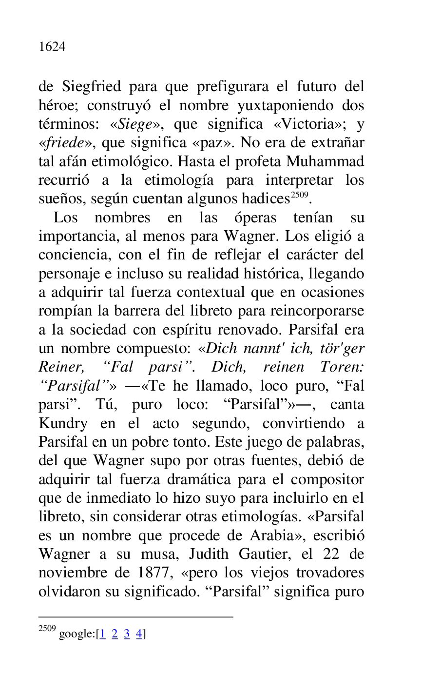 
de Siegfried para que prefigurara el futuro del 
héroe; construyó el nombre yuxtaponiendo dos 
términos: «Siege», que significa «Victoria»; y 
«friede», que significa «paz». No era de extrañar 
tal afán etimológico. Hasta el profeta Muhammad 
recurrió a la etimología para interpretar los 
sueños, según cuentan algunos hadices 2509. 

2509 google:[1 2 3 4] 

Los nombres en las óperas tenían su 
importancia, al menos para Wagner. Los eligió a 
conciencia, con el fin de reflejar el carácter del 
personaje e incluso su realidad histórica, llegando 
a adquirir tal fuerza contextual que en ocasiones 
rompían la barrera del libreto para reincorporarse 
a la sociedad con espíritu renovado. Parsifal era 
un nombre compuesto: «Dich nannt' ich, tör'ger 
Reiner, “Fal parsi”. Dich, reinen Toren: 
“Parsifal”» .«Te he llamado, loco puro, RFal 
parsir. Tú, puro loco: RParsifalr»., canta 
Kundry en el acto segundo, convirtiendo a 
Parsifal en un pobre tonto. Este juego de palabras, 
del que Wagner supo por otras fuentes, debió de 
adquirir tal fuerza dramática para el compositor 
que de inmediato lo hizo suyo para incluirlo en el 
libreto, sin considerar otras etimologías. «Parsifal 
es un nombre que procede de Arabia», escribió 
Wagner a su musa, Judith Gautier, el 22 de 
noviembre de 1877, «pero los viejos trovadores 
olvidaron su significado. RParsifalr significa puro 


