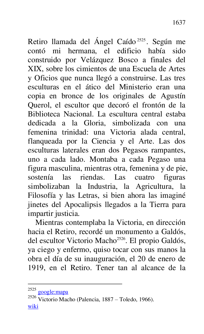 
Retiro llamada del Ángel Caído 2525. Según me 
contó mi hermana, el edificio había sido 
construido por Velázquez Bosco a finales del 
XIX, sobre los cimientos de una Escuela de Artes 
y Oficios que nunca llegó a construirse. Las tres 
esculturas en el ático del Ministerio eran una 
copia en bronce de los originales de Agustín 
Querol, el escultor que decoró el frontón de la 
Biblioteca Nacional. La escultura central estaba 
dedicada a la Gloria, simbolizada con una 
femenina trinidad: una Victoria alada central, 
flanqueada por la Ciencia y el Arte. Las dos 
esculturas laterales eran dos Pegasos rampantes, 
uno a cada lado. Montaba a cada Pegaso una 
figura masculina, mientras otra, femenina y de pie, 
sostenía las riendas. Las cuatro figuras 
simbolizaban la Industria, la Agricultura, la 
Filosofía y las Letras, si bien ahora las imaginé 
jinetes del Apocalipsis llegados a la Tierra para 
impartir justicia. 

2525 google:mapa 

2526 Victorio Macho (Palencia, 1887 R Toledo, 1966). 

wiki 

Mientras contemplaba la Victoria, en dirección 
hacia el Retiro, recordé un monumento a Galdós, 
del escultor Victorio Macho 2526. El propio Galdós, 
ya ciego y enfermo, quiso tocar con sus manos la 
obra el día de su inauguración, el 20 de enero de 
1919, en el Retiro. Tener tan al alcance de la 


