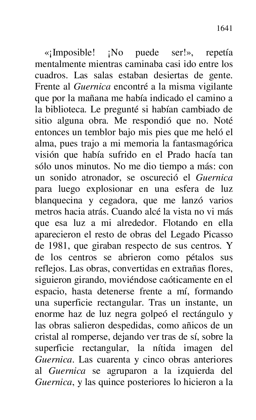 
«¡Imposible! ¡No puede ser!», repetía 
mentalmente mientras caminaba casi ido entre los 
cuadros. Las salas estaban desiertas de gente. 
Frente al Guernica encontré a la misma vigilante 
que por la mañana me había indicado el camino a 
la biblioteca. Le pregunté si habían cambiado de 
sitio alguna obra. Me respondió que no. Noté 
entonces un temblor bajo mis pies que me heló el 
alma, pues trajo a mi memoria la fantasmagórica 
visión que había sufrido en el Prado hacía tan 
sólo unos minutos. No me dio tiempo a más: con 
un sonido atronador, se oscureció el Guernica 
para luego explosionar en una esfera de luz 
blanquecina y cegadora, que me lanzó varios 
metros hacia atrás. Cuando alcé la vista no vi más 
que esa luz a mi alrededor. Flotando en ella 
aparecieron el resto de obras del Legado Picasso 
de 1981, que giraban respecto de sus centros. Y 
de los centros se abrieron como pétalos sus 
reflejos. Las obras, convertidas en extrañas flores, 
siguieron girando, moviéndose caóticamente en el 
espacio, hasta detenerse frente a mí, formando 
una superficie rectangular. Tras un instante, un 
enorme haz de luz negra golpeó el rectángulo y 
las obras salieron despedidas, como añicos de un 
cristal al romperse, dejando ver tras de sí, sobre la 
superficie rectangular, la nítida imagen del 
Guernica. Las cuarenta y cinco obras anteriores 
al Guernica se agruparon a la izquierda del 
Guernica, y las quince posteriores lo hicieron a la 


