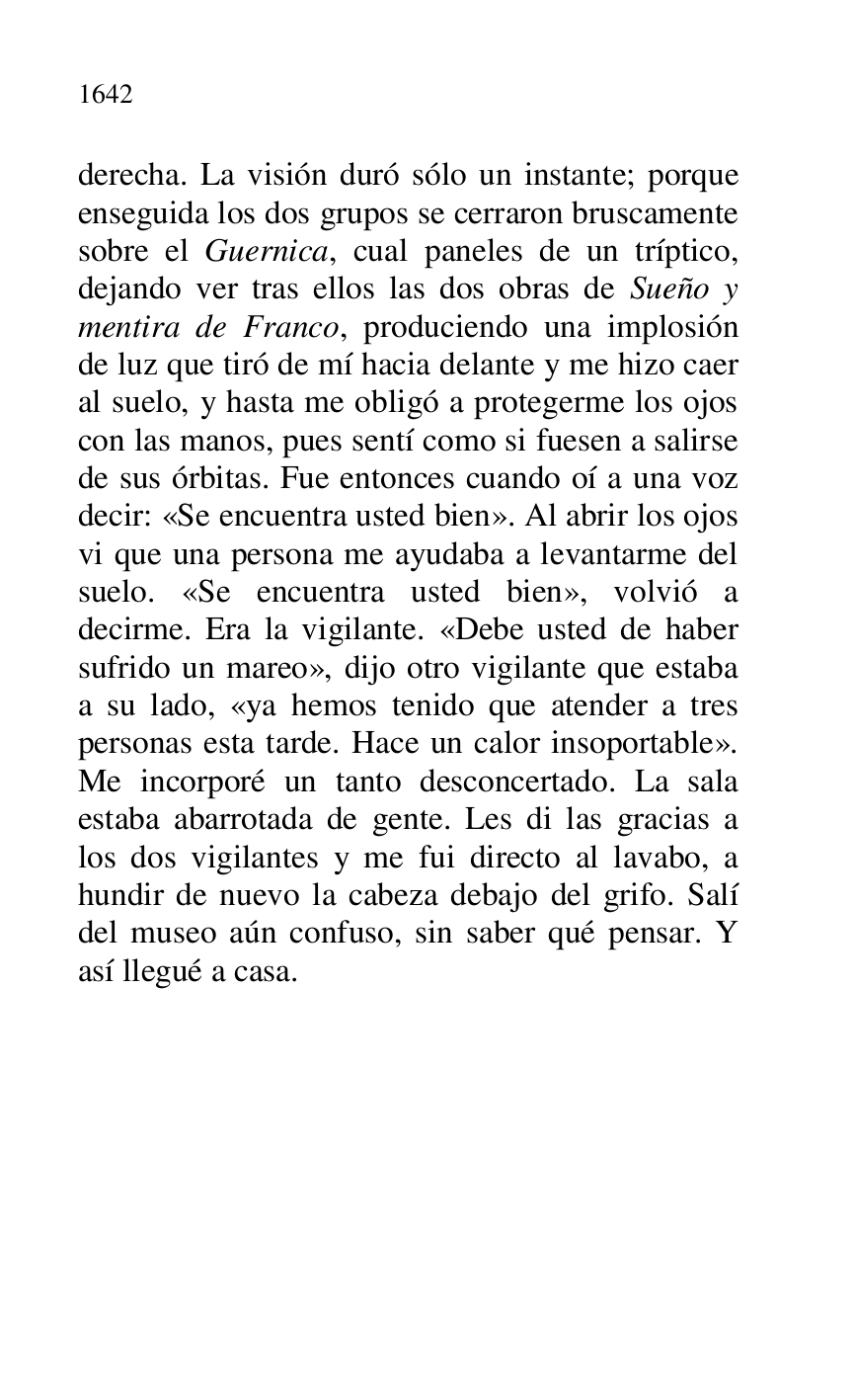 
derecha. La visión duró sólo un instante; porque 
enseguida los dos grupos se cerraron bruscamente 
sobre el Guernica, cual paneles de un tríptico, 
dejando ver tras ellos las dos obras de Sueño y 
mentira de Franco, produciendo una implosión 
de luz que tiró de mí hacia delante y me hizo caer 
al suelo, y hasta me obligó a protegerme los ojos 
con las manos, pues sentí como si fuesen a salirse 
de sus órbitas. Fue entonces cuando oí a una voz 
decir: «Se encuentra usted bien». Al abrir los ojos 
vi que una persona me ayudaba a levantarme del 
suelo. «Se encuentra usted bien», volvió a 
decirme. Era la vigilante. «Debe usted de haber 
sufrido un mareo», dijo otro vigilante que estaba 
a su lado, «ya hemos tenido que atender a tres 
personas esta tarde. Hace un calor insoportable». 
Me incorporé un tanto desconcertado. La sala 
estaba abarrotada de gente. Les di las gracias a 
los dos vigilantes y me fui directo al lavabo, a 
hundir de nuevo la cabeza debajo del grifo. Salí 
del museo aún confuso, sin saber qué pensar. Y 
así llegué a casa. 

 


