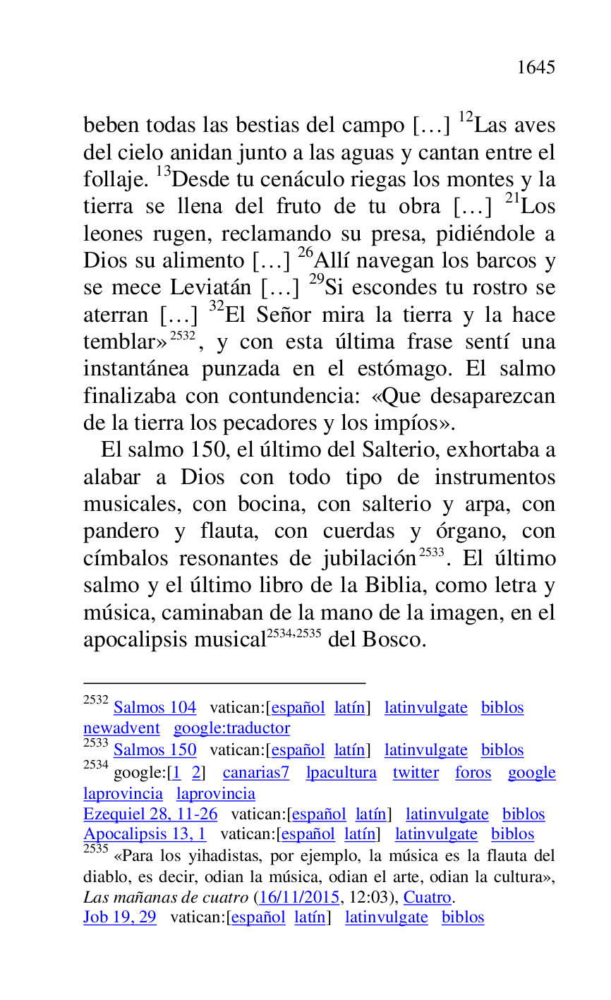 
beben todas las bestias del campo […] 12Las aves 
del cielo anidan junto a las aguas y cantan entre el 
follaje. 13Desde tu cenáculo riegas los montes y la 
tierra se llena del fruto de tu obra […] 21Los 
leones rugen, reclamando su presa, pidiéndole a 
Dios su alimento […] 26Allí navegan los barcos y 
se mece Leviatán […] 29Si escondes tu rostro se 
aterran […] 32El Señor mira la tierra y la hace 
temblar» 2532, y con esta última frase sentí una 
instantánea punzada en el estómago. El salmo 
finalizaba con contundencia: «Que desaparezcan 
de la tierra los pecadores y los impíos». 

2532 Salmos 104 vatican:[español latín] latinvulgate biblos 

newadvent google:traductor 

2533 Salmos 150 vatican:[español latín] latinvulgate biblos 

2534 google:[1 2] canarias7 lpacultura twitter foros google laprovincia laprovincia 

Ezequiel 28, 11-26 vatican:[español latín] latinvulgate biblos 

Apocalipsis 13, 1 vatican:[español latín] latinvulgate biblos 

2535 «Para los yihadistas, por ejemplo, la música es la flauta del 
diablo, es decir, odian la música, odian el arte, odian la cultura», 
Las mañanas de cuatro (16/11/2015, 12:03), Cuatro. 

Job 19, 29 vatican:[español latín] latinvulgate biblos 

 El salmo 150, el último del Salterio, exhortaba a 
alabar a Dios con todo tipo de instrumentos 
musicales, con bocina, con salterio y arpa, con 
pandero y flauta, con cuerdas y órgano, con 
címbalos resonantes de jubilación 2533. El último 
salmo y el último libro de la Biblia, como letra y 
música, caminaban de la mano de la imagen, en el 
apocalipsis musical 2534,2535 del Bosco. 


