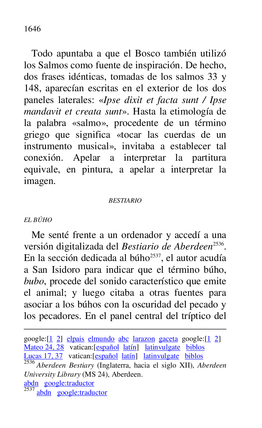 
google:[1 2] elpais elmundo abc larazon gaceta google:[1 2] 

Mateo 24, 28 vatican:[español latín] latinvulgate biblos 

Lucas 17, 37 vatican:[español latín] latinvulgate biblos 

2536 Aberdeen Bestiary (Inglaterra, hacia el siglo XII), Aberdeen 
University Library (MS 24), Aberdeen. 

abdn google:traductor 

2537 abdn google:traductor 

 Todo apuntaba a que el Bosco también utilizó 
los Salmos como fuente de inspiración. De hecho, 
dos frases idénticas, tomadas de los salmos 33 y 
148, aparecían escritas en el exterior de los dos 
paneles laterales: «Ipse dixit et facta sunt / Ipse 
mandavit et creata sunt». Hasta la etimología de 
la palabra «salmo», procedente de un término 
griego que significa «tocar las cuerdas de un 
instrumento musical», invitaba a establecer tal 
conexión. Apelar a interpretar la partitura 
equivale, en pintura, a apelar a interpretar la 
imagen. 

BESTIARIO 

EL BÚHO 

 Me senté frente a un ordenador y accedí a una 
versión digitalizada del Bestiario de Aberdeen 2536. 
En la sección dedicada al búho 2537, el autor acudía 
a San Isidoro para indicar que el término búho, 
bubo, procede del sonido característico que emite 
el animal; y luego citaba a otras fuentes para 
asociar a los búhos con la oscuridad del pecado y 
los pecadores. En el panel central del tríptico del 



