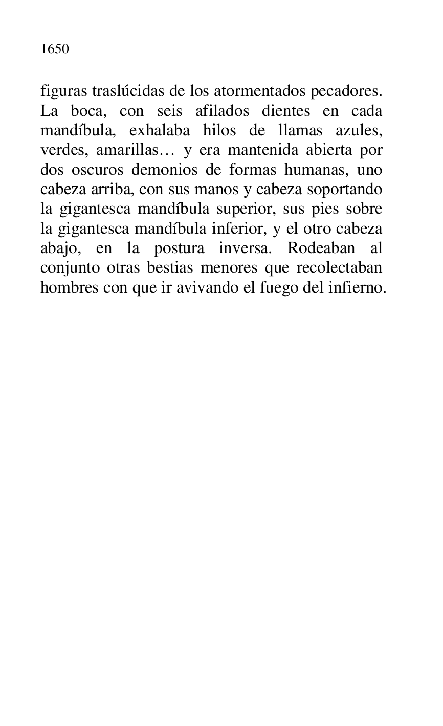 
figuras traslúcidas de los atormentados pecadores. 
La boca, con seis afilados dientes en cada 
mandíbula, exhalaba hilos de llamas azules, 
verdes, amarillas… y era mantenida abierta por 
dos oscuros demonios de formas humanas, uno 
cabeza arriba, con sus manos y cabeza soportando 
la gigantesca mandíbula superior, sus pies sobre 
la gigantesca mandíbula inferior, y el otro cabeza 
abajo, en la postura inversa. Rodeaban al 
conjunto otras bestias menores que recolectaban 
hombres con que ir avivando el fuego del infierno. 


