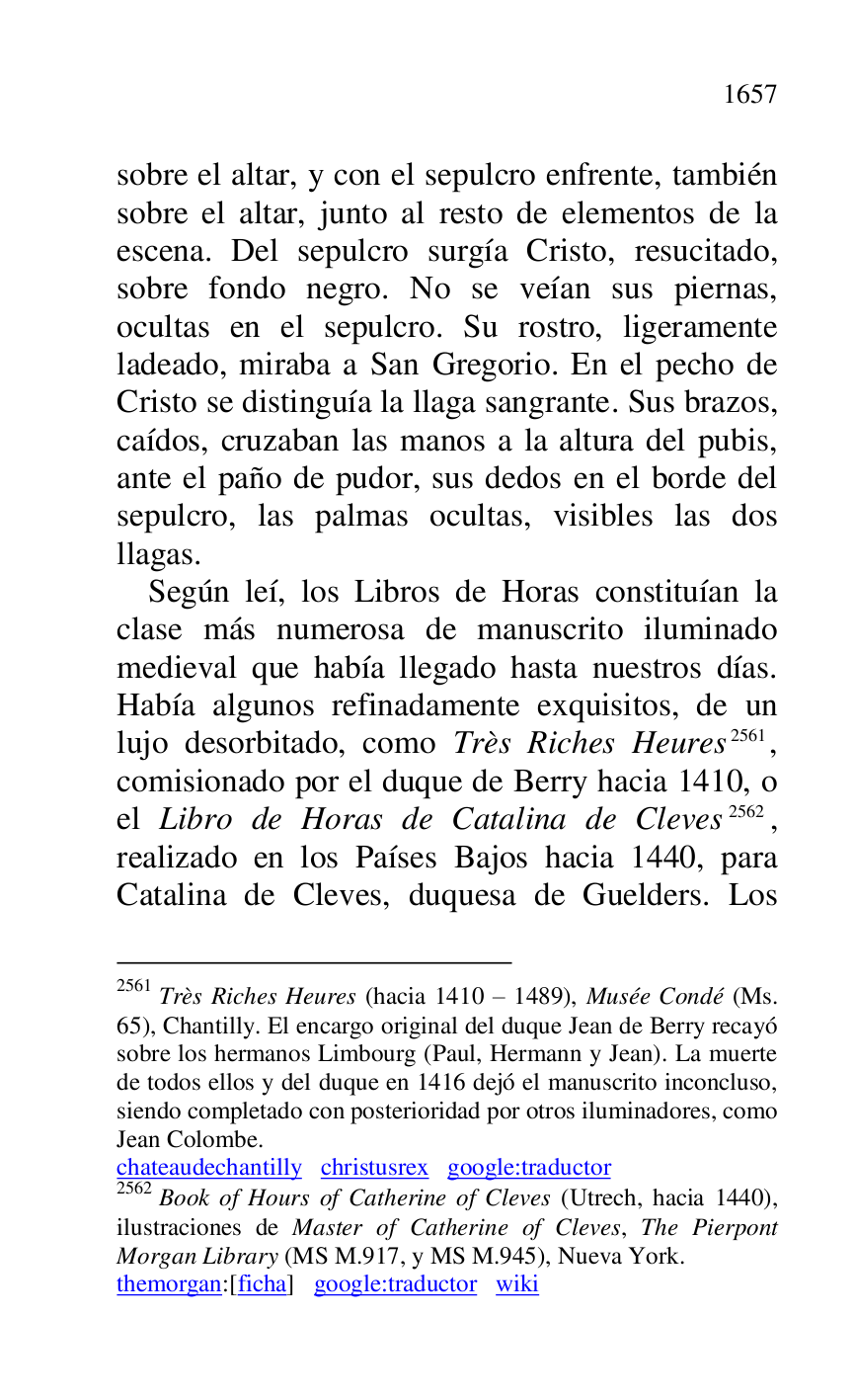 
sobre el altar, y con el sepulcro enfrente, también 
sobre el altar, junto al resto de elementos de la 
escena. Del sepulcro surgía Cristo, resucitado, 
sobre fondo negro. No se veían sus piernas, 
ocultas en el sepulcro. Su rostro, ligeramente 
ladeado, miraba a San Gregorio. En el pecho de 
Cristo se distinguía la llaga sangrante. Sus brazos, 
caídos, cruzaban las manos a la altura del pubis, 
ante el paño de pudor, sus dedos en el borde del 
sepulcro, las palmas ocultas, visibles las dos 
llagas. 

Según leí, los Libros de Horas constituían la 
clase más numerosa de manuscrito iluminado 
medieval que había llegado hasta nuestros días. 
Había algunos refinadamente exquisitos, de un 
lujo desorbitado, como Très Riches Heures 2561, 
comisionado por el duque de Berry hacia 1410, o 
el Libro de Horas de Catalina de Cleves 2562, 
realizado en los Países Bajos hacia 1440, para 
Catalina de Cleves, duquesa de Guelders. Los 

2561 Très Riches Heures (hacia 1410 R 1489), Musée Condé (Ms. 
65), Chantilly. El encargo original del duque Jean de Berry recayó 
sobre los hermanos Limbourg (Paul, Hermann y Jean). La muerte 
de todos ellos y del duque en 1416 dejó el manuscrito inconcluso, 
siendo completado con posterioridad por otros iluminadores, como 
Jean Colombe. 

chateaudechantilly christusrex google:traductor 

2562 Book of Hours of Catherine of Cleves (Utrech, hacia 1440), 
ilustraciones de Master of Catherine of Cleves, The Pierpont 
Morgan Library (MS M.917, y MS M.945), Nueva York. 

themorgan:[ficha] google:traductor wiki 


