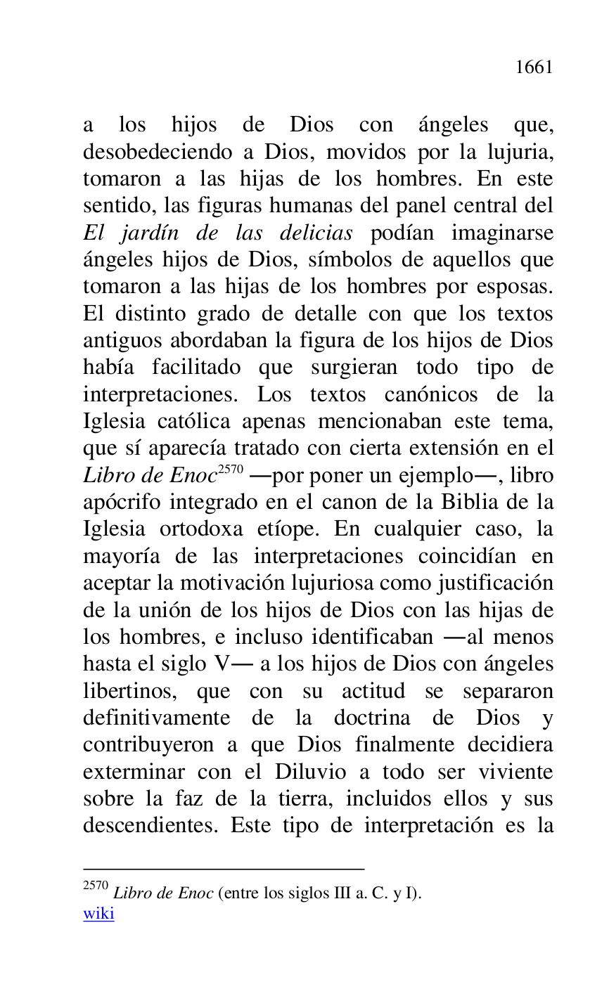
a los hijos de Dios con ángeles que, 
desobedeciendo a Dios, movidos por la lujuria, 
tomaron a las hijas de los hombres. En este 
sentido, las figuras humanas del panel central del 
El jardín de las delicias podían imaginarse 
ángeles hijos de Dios, símbolos de aquellos que 
tomaron a las hijas de los hombres por esposas. 
El distinto grado de detalle con que los textos 
antiguos abordaban la figura de los hijos de Dios 
había facilitado que surgieran todo tipo de 
interpretaciones. Los textos canónicos de la 
Iglesia católica apenas mencionaban este tema, 
que sí aparecía tratado con cierta extensión en el 
Libro de Enoc 2570 .por poner un ejemplo., libro 
apócrifo integrado en el canon de la Biblia de la 
Iglesia ortodoxa etíope. En cualquier caso, la 
mayoría de las interpretaciones coincidían en 
aceptar la motivación lujuriosa como justificación 
de la unión de los hijos de Dios con las hijas de 
los hombres, e incluso identificaban .al menos 
hasta el siglo V. a los hijos de Dios con ángeles 
libertinos, que con su actitud se separaron 
definitivamente de la doctrina de Dios y 
contribuyeron a que Dios finalmente decidiera 
exterminar con el Diluvio a todo ser viviente 
sobre la faz de la tierra, incluidos ellos y sus 
descendientes. Este tipo de interpretación es la 

2570 Libro de Enoc (entre los siglos III a. C. y I). 

wiki 


