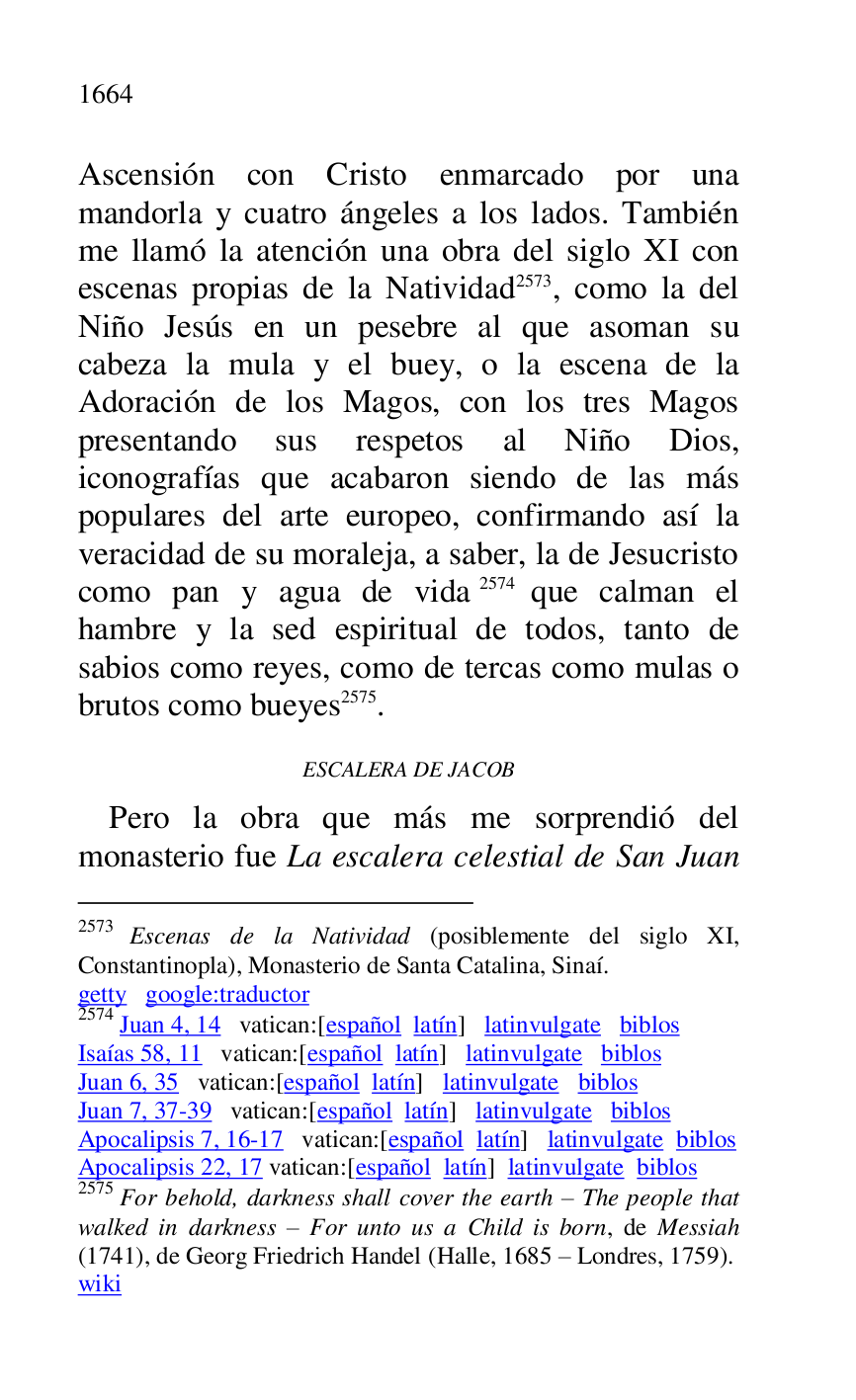 
Ascensión con Cristo enmarcado por una 
mandorla y cuatro ángeles a los lados. También 
me llamó la atención una obra del siglo XI con 
escenas propias de la Natividad 2573, como la del 
Niño Jesús en un pesebre al que asoman su 
cabeza la mula y el buey, o la escena de la 
Adoración de los Magos, con los tres Magos 
presentando sus respetos al Niño Dios, 
iconografías que acabaron siendo de las más 
populares del arte europeo, confirmando así la 
veracidad de su moraleja, a saber, la de Jesucristo 
como pan y agua de vida 2574 que calman el 
hambre y la sed espiritual de todos, tanto de 
sabios como reyes, como de tercas como mulas o 
brutos como bueyes 2575. 

2573 Escenas de la Natividad (posiblemente del siglo XI, 
Constantinopla), Monasterio de Santa Catalina, Sinaí. 

getty google:traductor 

2574 Juan 4, 14 vatican:[español latín] latinvulgate biblos 

Isaías 58, 11 vatican:[español latín] latinvulgate biblos 

Juan 6, 35 vatican:[español latín] latinvulgate biblos 

Juan 7, 37-39 vatican:[español latín] latinvulgate biblos 

Apocalipsis 7, 16-17 vatican:[español latín] latinvulgate biblos 

Apocalipsis 22, 17 vatican:[español latín] latinvulgate biblos 

2575 For behold, darkness shall cover the earth R The people that 
walked in darkness R For unto us a Child is born, de Messiah 
(1741), de Georg Friedrich Handel (Halle, 1685 R Londres, 1759). 

wiki 

ESCALERA DE JACOB 

Pero la obra que más me sorprendió del 
monasterio fue La escalera celestial de San Juan 


