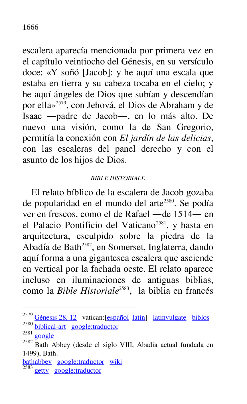 
escalera aparecía mencionada por primera vez en 
el capítulo veintiocho del Génesis, en su versículo 
doce: «Y soñó [Jacob]: y he aquí una escala que 
estaba en tierra y su cabeza tocaba en el cielo; y 
he aquí ángeles de Dios que subían y descendían 
por ella» 2579, con Jehová, el Dios de Abraham y de 
Isaac .padre de Jacob., en lo más alto. De 
nuevo una visión, como la de San Gregorio, 
permitía la conexión con El jardín de las delicias, 
con las escaleras del panel derecho y con el 
asunto de los hijos de Dios. 

2579 Génesis 28, 12 vatican:[español latín] latinvulgate biblos 

2580 biblical-art google:traductor 

2581 google 

2582 Bath Abbey (desde el siglo VIII, Abadía actual fundada en 
1499), Bath. 

bathabbey google:traductor wiki 

2583 getty google:traductor 

BIBLE HISTORIALE 

El relato bíblico de la escalera de Jacob gozaba 
de popularidad en el mundo del arte 2580. Se podía 
ver en frescos, como el de Rafael .de 1514. en 
el Palacio Pontificio del Vaticano 2581, y hasta en 
arquitectura, esculpido sobre la piedra de la 
Abadía de Bath 2582, en Somerset, Inglaterra, dando 
aquí forma a una gigantesca escalera que asciende 
en vertical por la fachada oeste. El relato aparece 
incluso en iluminaciones de antiguas biblias, 
como la Bible Historiale 2583, la biblia en francés 


