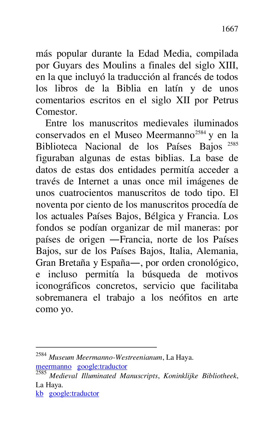 
más popular durante la Edad Media, compilada 
por Guyars des Moulins a finales del siglo XIII, 
en la que incluyó la traducción al francés de todos 
los libros de la Biblia en latín y de unos 
comentarios escritos en el siglo XII por Petrus 
Comestor. 

Entre los manuscritos medievales iluminados 
conservados en el Museo Meermanno 2584 y en la 
Biblioteca Nacional de los Países Bajos 2585 
figuraban algunas de estas biblias. La base de 
datos de estas dos entidades permitía acceder a 
través de Internet a unas once mil imágenes de 
unos cuatrocientos manuscritos de todo tipo. El 
noventa por ciento de los manuscritos procedía de 
los actuales Países Bajos, Bélgica y Francia. Los 
fondos se podían organizar de mil maneras: por 
países de origen .Francia, norte de los Países 
Bajos, sur de los Países Bajos, Italia, Alemania, 
Gran Bretaña y España., por orden cronológico, 
e incluso permitía la búsqueda de motivos 
iconográficos concretos, servicio que facilitaba 
sobremanera el trabajo a los neófitos en arte 
como yo. 

2584 Museum Meermanno-Westreenianum, La Haya. 

meermanno google:traductor 

2585 Medieval Illuminated Manuscripts, Koninklijke Bibliotheek, 
La Haya. 

kb google:traductor 


