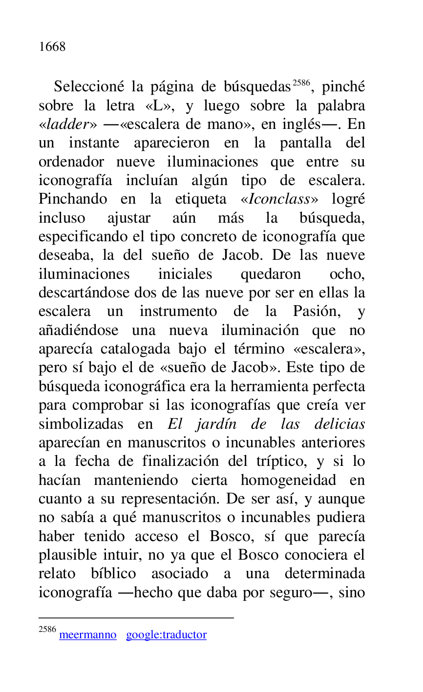 
Seleccioné la página de búsquedas 2586, pinché 
sobre la letra «L», y luego sobre la palabra 
«ladder» .«escalera de mano», en inglés.. En 
un instante aparecieron en la pantalla del 
ordenador nueve iluminaciones que entre su 
iconografía incluían algún tipo de escalera. 
Pinchando en la etiqueta «Iconclass» logré 
incluso ajustar aún más la búsqueda, 
especificando el tipo concreto de iconografía que 
deseaba, la del sueño de Jacob. De las nueve 
iluminaciones iniciales quedaron ocho, 
descartándose dos de las nueve por ser en ellas la 
escalera un instrumento de la Pasión, y 
añadiéndose una nueva iluminación que no 
aparecía catalogada bajo el término «escalera», 
pero sí bajo el de «sueño de Jacob». Este tipo de 
búsqueda iconográfica era la herramienta perfecta 
para comprobar si las iconografías que creía ver 
simbolizadas en El jardín de las delicias 
aparecían en manuscritos o incunables anteriores 
a la fecha de finalización del tríptico, y si lo 
hacían manteniendo cierta homogeneidad en 
cuanto a su representación. De ser así, y aunque 
no sabía a qué manuscritos o incunables pudiera 
haber tenido acceso el Bosco, sí que parecía 
plausible intuir, no ya que el Bosco conociera el 
relato bíblico asociado a una determinada 
iconografía .hecho que daba por seguro., sino 

2586 meermanno google:traductor 


