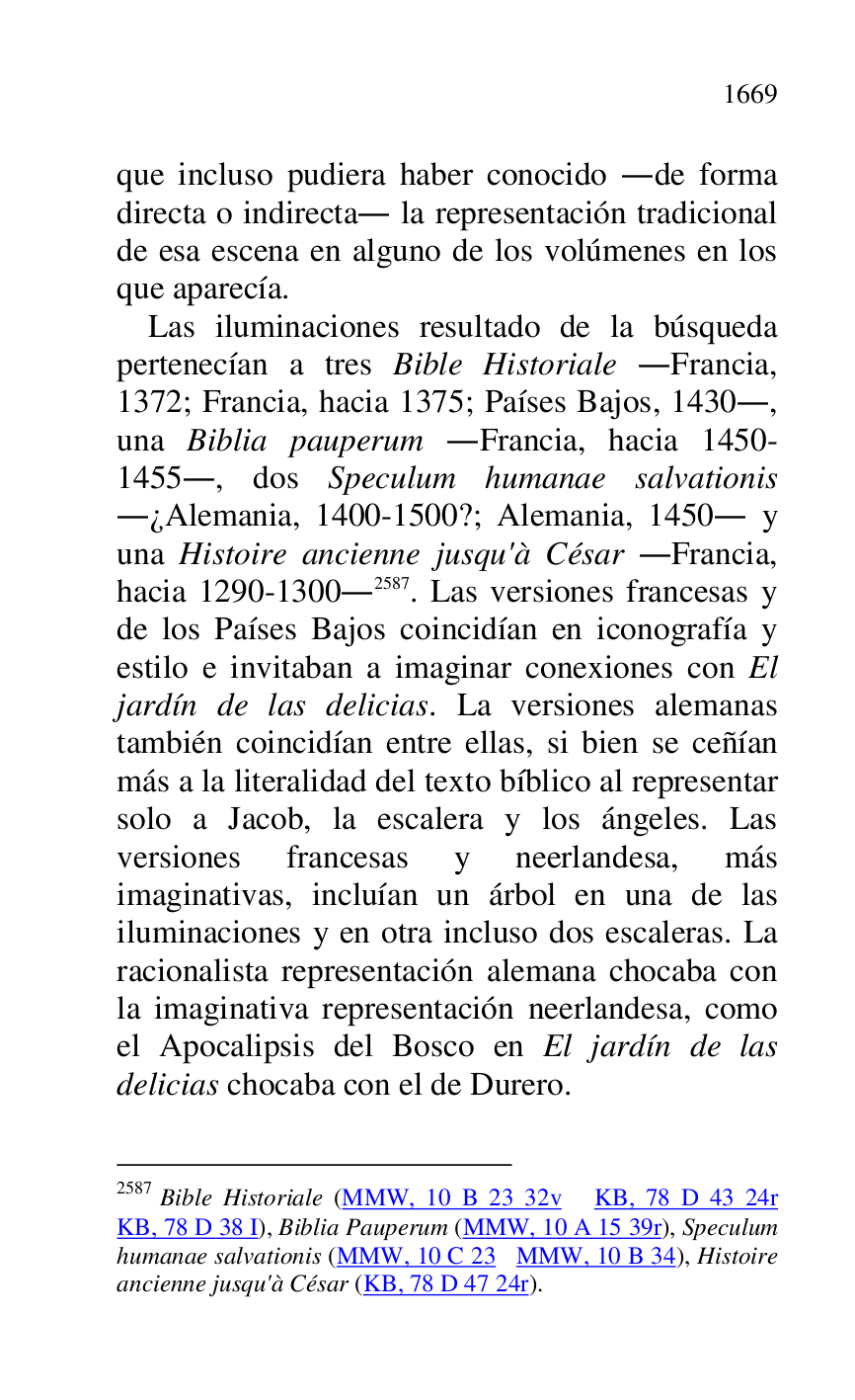 
que incluso pudiera haber conocido .de forma 
directa o indirecta. la representación tradicional 
de esa escena en alguno de los volúmenes en los 
que aparecía. 

Las iluminaciones resultado de la búsqueda 
pertenecían a tres Bible Historiale .Francia, 
1372; Francia, hacia 1375; Países Bajos, 1430., 
una Biblia pauperum .Francia, hacia 1450-
1455., dos Speculum humanae salvationis 
.¿Alemania, 1400-1500?; Alemania, 1450. y 
una Histoire ancienne jusqu'à César .Francia, 
hacia 1290-1300.2587. Las versiones francesas y 
de los Países Bajos coincidían en iconografía y 
estilo e invitaban a imaginar conexiones con El 
jardín de las delicias. La versiones alemanas 
también coincidían entre ellas, si bien se ceñían 
más a la literalidad del texto bíblico al representar 
solo a Jacob, la escalera y los ángeles. Las 
versiones francesas y neerlandesa, más 
imaginativas, incluían un árbol en una de las 
iluminaciones y en otra incluso dos escaleras. La 
racionalista representación alemana chocaba con 
la imaginativa representación neerlandesa, como 
el Apocalipsis del Bosco en El jardín de las 
delicias chocaba con el de Durero. 

2587 Bible Historiale (MMW, 10 B 23 32v KB, 78 D 43 24r 
KB, 78 D 38 I), Biblia Pauperum (MMW, 10 A 15 39r), Speculum 
humanae salvationis (MMW, 10 C 23 MMW, 10 B 34), Histoire 
ancienne jusqu'à César (KB, 78 D 47 24r). 


