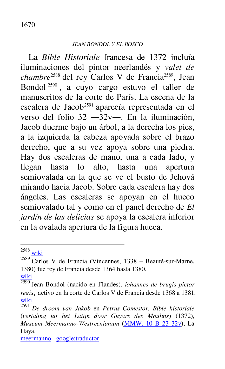 
JEAN BONDOL Y EL BOSCO 

La Bible Historiale francesa de 1372 incluía 
iluminaciones del pintor neerlandés y valet de 
chambre 2588 del rey Carlos V de Francia 2589, Jean 
Bondol 2590, a cuyo cargo estuvo el taller de 
manuscritos de la corte de París. La escena de la 
escalera de Jacob 2591 aparecía representada en el 
verso del folio 32 .32v.. En la iluminación, 
Jacob duerme bajo un árbol, a la derecha los pies, 
a la izquierda la cabeza apoyada sobre el brazo 
derecho, que a su vez apoya sobre una piedra. 
Hay dos escaleras de mano, una a cada lado, y 
llegan hasta lo alto, hasta una apertura 
semiovalada en la que se ve el busto de Jehová 
mirando hacia Jacob. Sobre cada escalera hay dos 
ángeles. Las escaleras se apoyan en el hueco 
semiovalado tal y como en el panel derecho de El 
jardín de las delicias se apoya la escalera inferior 
en la ovalada apertura de la figura hueca. 

2588 wiki 

2589 Carlos V de Francia (Vincennes, 1338 R Beauté-sur-Marne, 
1380) fue rey de Francia desde 1364 hasta 1380. 

wiki 

2590 Jean Bondol (nacido en Flandes), iohannes de brugis pictor 
regis, activo en la corte de Carlos V de Francia desde 1368 a 1381. 

wiki 

2591 De droom van Jakob en Petrus Comestor, Bible historiale 
(vertaling uit het Latijn door Guyars des Moulins) (1372), 
Museum Meermanno-Westreenianum (MMW, 10 B 23 32v), La 
Haya. 

meermanno google:traductor 


