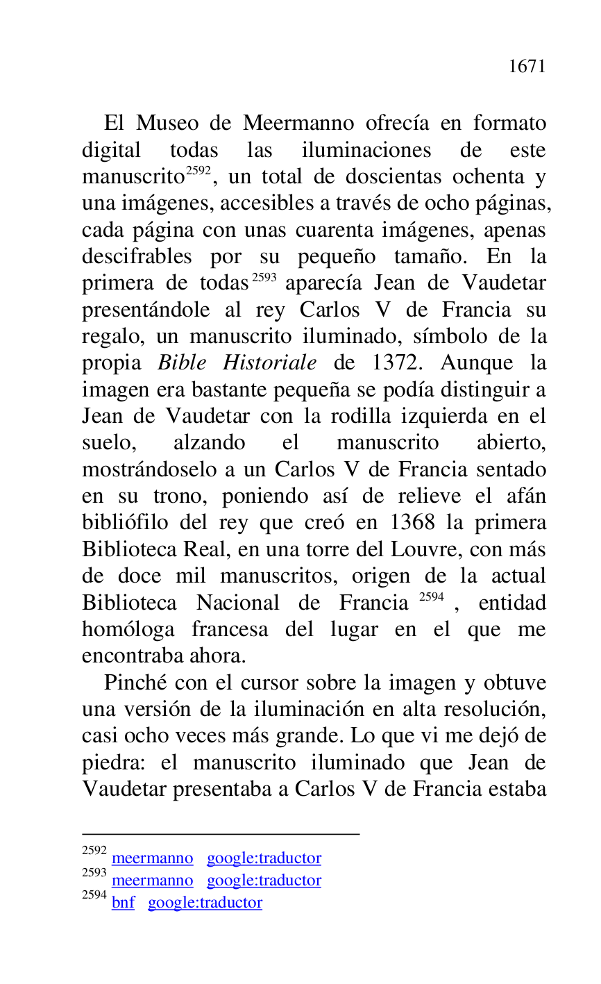 
El Museo de Meermanno ofrecía en formato 
digital todas las iluminaciones de este 
manuscrito 2592, un total de doscientas ochenta y 
una imágenes, accesibles a través de ocho páginas, 
cada página con unas cuarenta imágenes, apenas 
descifrables por su pequeño tamaño. En la 
primera de todas 2593 aparecía Jean de Vaudetar 
presentándole al rey Carlos V de Francia su 
regalo, un manuscrito iluminado, símbolo de la 
propia Bible Historiale de 1372. Aunque la 
imagen era bastante pequeña se podía distinguir a 
Jean de Vaudetar con la rodilla izquierda en el 
suelo, alzando el manuscrito abierto, 
mostrándoselo a un Carlos V de Francia sentado 
en su trono, poniendo así de relieve el afán 
bibliófilo del rey que creó en 1368 la primera 
Biblioteca Real, en una torre del Louvre, con más 
de doce mil manuscritos, origen de la actual 
Biblioteca Nacional de Francia 2594, entidad 
homóloga francesa del lugar en el que me 
encontraba ahora. 

2592 meermanno google:traductor 

2593 meermanno google:traductor 

2594 bnf google:traductor 

Pinché con el cursor sobre la imagen y obtuve 
una versión de la iluminación en alta resolución, 
casi ocho veces más grande. Lo que vi me dejó de 
piedra: el manuscrito iluminado que Jean de 
Vaudetar presentaba a Carlos V de Francia estaba 


