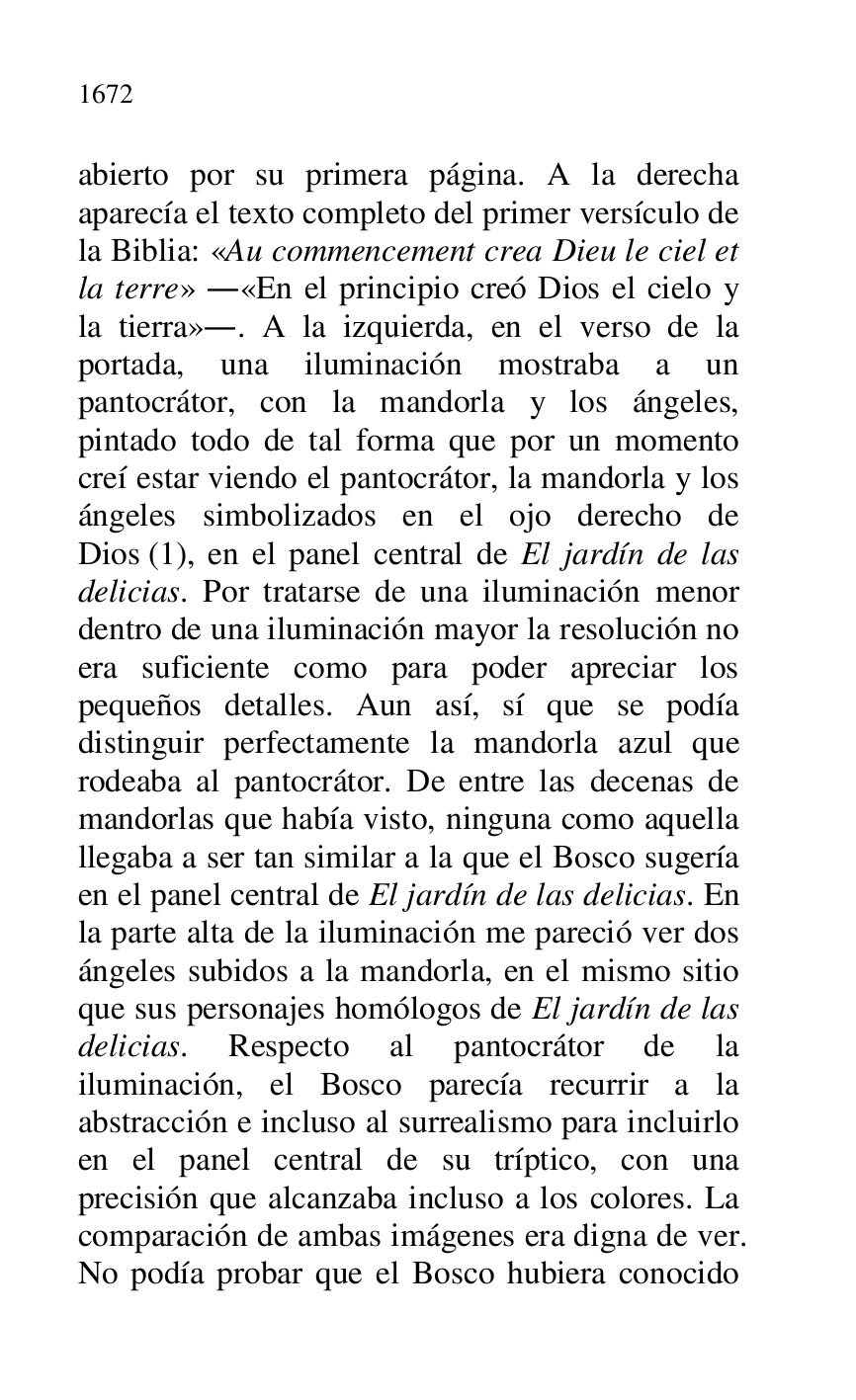 
abierto por su primera página. A la derecha 
aparecía el texto completo del primer versículo de 
la Biblia: «Au commencement crea Dieu le ciel et 
la terre» .«En el principio creó Dios el cielo y 
la tierra».. A la izquierda, en el verso de la 
portada, una iluminación mostraba a un 
pantocrátor, con la mandorla y los ángeles, 
pintado todo de tal forma que por un momento 
creí estar viendo el pantocrátor, la mandorla y los 
ángeles simbolizados en el ojo derecho de 
Dios (1), en el panel central de El jardín de las 
delicias. Por tratarse de una iluminación menor 
dentro de una iluminación mayor la resolución no 
era suficiente como para poder apreciar los 
pequeños detalles. Aun así, sí que se podía 
distinguir perfectamente la mandorla azul que 
rodeaba al pantocrátor. De entre las decenas de 
mandorlas que había visto, ninguna como aquella 
llegaba a ser tan similar a la que el Bosco sugería 
en el panel central de El jardín de las delicias. En 
la parte alta de la iluminación me pareció ver dos 
ángeles subidos a la mandorla, en el mismo sitio 
que sus personajes homólogos de El jardín de las 
delicias. Respecto al pantocrátor de la 
iluminación, el Bosco parecía recurrir a la 
abstracción e incluso al surrealismo para incluirlo 
en el panel central de su tríptico, con una 
precisión que alcanzaba incluso a los colores. La 
comparación de ambas imágenes era digna de ver. 
No podía probar que el Bosco hubiera conocido 


