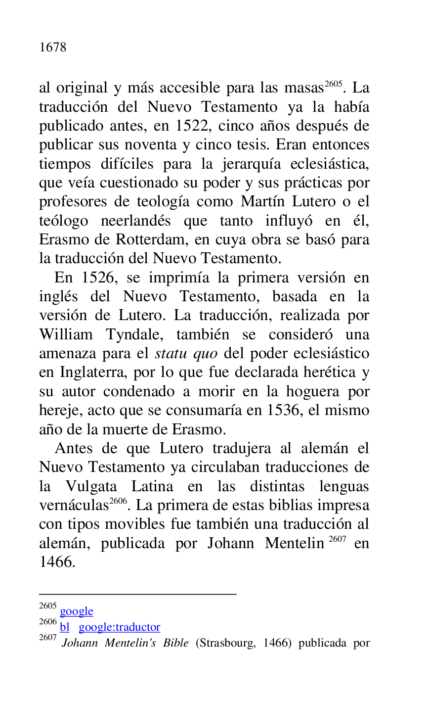 
al original y más accesible para las masas 2605. La 
traducción del Nuevo Testamento ya la había 
publicado antes, en 1522, cinco años después de 
publicar sus noventa y cinco tesis. Eran entonces 
tiempos difíciles para la jerarquía eclesiástica, 
que veía cuestionado su poder y sus prácticas por 
profesores de teología como Martín Lutero o el 
teólogo neerlandés que tanto influyó en él, 
Erasmo de Rotterdam, en cuya obra se basó para 
la traducción del Nuevo Testamento. 

2605 google 

2606 bl google:traductor 

2607 Johann Mentelin's Bible (Strasbourg, 1466) publicada por 

En 1526, se imprimía la primera versión en 
inglés del Nuevo Testamento, basada en la 
versión de Lutero. La traducción, realizada por 
William Tyndale, también se consideró una 
amenaza para el statu quo del poder eclesiástico 
en Inglaterra, por lo que fue declarada herética y 
su autor condenado a morir en la hoguera por 
hereje, acto que se consumaría en 1536, el mismo 
año de la muerte de Erasmo. 

Antes de que Lutero tradujera al alemán el 
Nuevo Testamento ya circulaban traducciones de 
la Vulgata Latina en las distintas lenguas 
vernáculas 2606. La primera de estas biblias impresa 
con tipos movibles fue también una traducción al 
alemán, publicada por Johann Mentelin 2607 en 
1466. 


