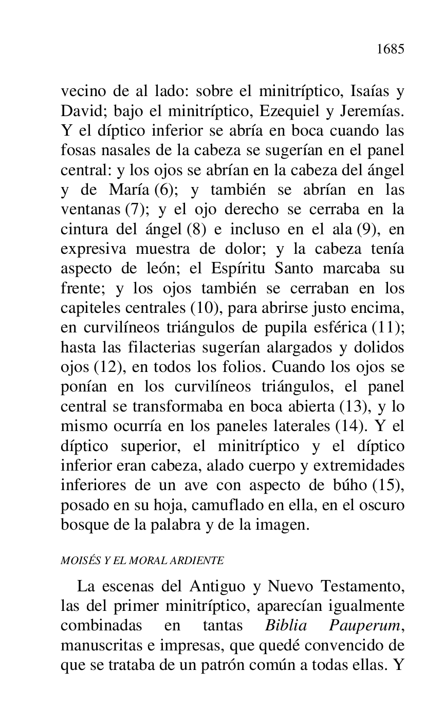 
vecino de al lado: sobre el minitríptico, Isaías y 
David; bajo el minitríptico, Ezequiel y Jeremías. 
Y el díptico inferior se abría en boca cuando las 
fosas nasales de la cabeza se sugerían en el panel 
central: y los ojos se abrían en la cabeza del ángel 
y de María (6); y también se abrían en las 
ventanas (7); y el ojo derecho se cerraba en la 
cintura del ángel (8) e incluso en el ala (9), en 
expresiva muestra de dolor; y la cabeza tenía 
aspecto de león; el Espíritu Santo marcaba su 
frente; y los ojos también se cerraban en los 
capiteles centrales (10), para abrirse justo encima, 
en curvilíneos triángulos de pupila esférica (11); 
hasta las filacterias sugerían alargados y dolidos 
ojos (12), en todos los folios. Cuando los ojos se 
ponían en los curvilíneos triángulos, el panel 
central se transformaba en boca abierta (13), y lo 
mismo ocurría en los paneles laterales (14). Y el 
díptico superior, el minitríptico y el díptico 
inferior eran cabeza, alado cuerpo y extremidades 
inferiores de un ave con aspecto de búho (15), 
posado en su hoja, camuflado en ella, en el oscuro 
bosque de la palabra y de la imagen. 

MOISÉS Y EL MORAL ARDIENTE 

La escenas del Antiguo y Nuevo Testamento, 
las del primer minitríptico, aparecían igualmente 
combinadas en tantas Biblia Pauperum, 
manuscritas e impresas, que quedé convencido de 
que se trataba de un patrón común a todas ellas. Y 



