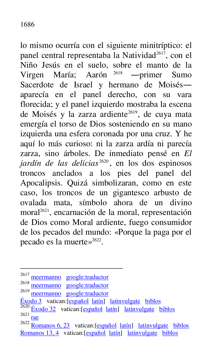 
lo mismo ocurría con el siguiente minitríptico: el 
panel central representaba la Natividad 2617, con el 
Niño Jesús en el suelo, sobre el manto de la 
Virgen María; Aarón 2618 .primer Sumo 
Sacerdote de Israel y hermano de Moisés. 
aparecía en el panel derecho, con su vara 
florecida; y el panel izquierdo mostraba la escena 
de Moisés y la zarza ardiente 2619, de cuya mata 
emergía el torso de Dios sosteniendo en su mano 
izquierda una esfera coronada por una cruz. Y he 
aquí lo más curioso: ni la zarza ardía ni parecía 
zarza, sino árboles. De inmediato pensé en El 
jardín de las delicias 2620, en los dos espinosos 
troncos anclados a los pies del panel del 
Apocalipsis. Quizá simbolizaran, como en este 
caso, los troncos de un gigantesco arbusto de 
ovalada mata, símbolo ahora de un divino 
moral 2621, encarnación de la moral, representación 
de Dios como Moral ardiente, fuego consumidor 
de los pecados del mundo: «Porque la paga por el 
pecado es la muerte» 2622. 

2617 meermanno google:traductor 

2618 meermanno google:traductor 

2619 meermanno google:traductor 

Éxodo 3 vatican:[español latín] latinvulgate biblos 

2620 Éxodo 32 vatican:[español latín] latinvulgate biblos 

2621 rae 

2622 Romanos 6, 23 vatican:[español latín] latinvulgate biblos 

Romanos 13, 4 vatican:[español latín] latinvulgate biblos 



