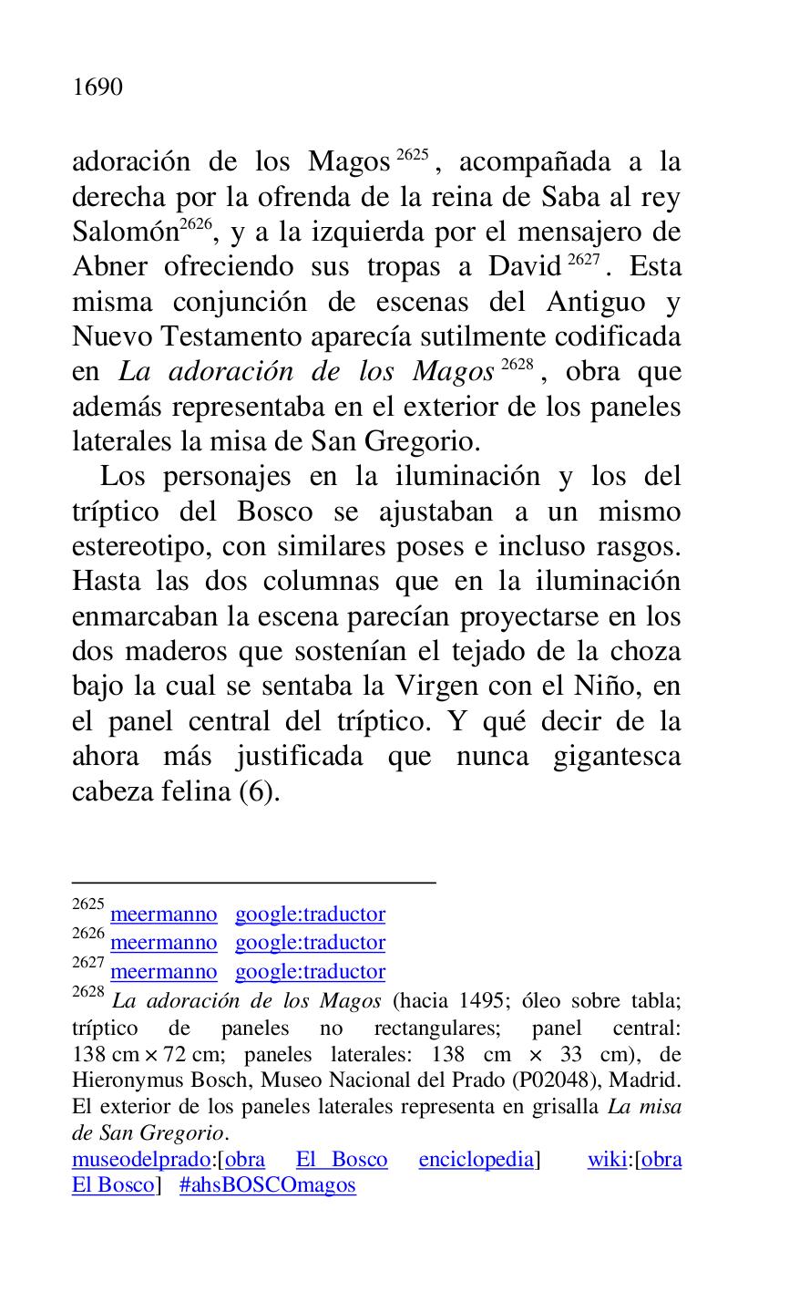 
adoración de los Magos 2625, acompañada a la 
derecha por la ofrenda de la reina de Saba al rey 
Salomón 2626, y a la izquierda por el mensajero de 
Abner ofreciendo sus tropas a David 2627. Esta 
misma conjunción de escenas del Antiguo y 
Nuevo Testamento aparecía sutilmente codificada 
en La adoración de los Magos 2628, obra que 
además representaba en el exterior de los paneles 
laterales la misa de San Gregorio. 

2625 meermanno google:traductor 

2626 meermanno google:traductor 

2627 meermanno google:traductor 

2628 La adoración de los Magos (hacia 1495; óleo sobre tabla; 
tríptico de paneles no rectangulares; panel central: 
138 cm × 72 cm; paneles laterales: 138 cm × 33 cm), de 
Hieronymus Bosch, Museo Nacional del Prado (P02048), Madrid. El exterior de los paneles laterales representa en grisalla La misa 
de San Gregorio. 

museodelprado:[obra El Bosco enciclopedia] wiki:[obra 
El Bosco] #ahsBOSCOmagos 

Los personajes en la iluminación y los del 
tríptico del Bosco se ajustaban a un mismo 
estereotipo, con similares poses e incluso rasgos. 
Hasta las dos columnas que en la iluminación 
enmarcaban la escena parecían proyectarse en los 
dos maderos que sostenían el tejado de la choza 
bajo la cual se sentaba la Virgen con el Niño, en 
el panel central del tríptico. Y qué decir de la 
ahora más justificada que nunca gigantesca 
cabeza felina (6). 


