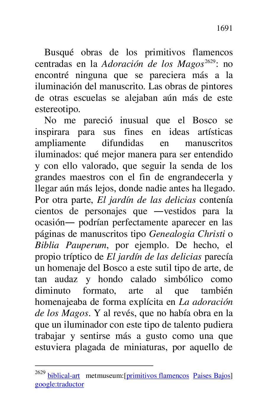 
Busqué obras de los primitivos flamencos 
centradas en la Adoración de los Magos 2629: no 
encontré ninguna que se pareciera más a la 
iluminación del manuscrito. Las obras de pintores 
de otras escuelas se alejaban aún más de este 
estereotipo. 

2629 biblical-art metmuseum:[primitivos flamencos Paises Bajos] 
google:traductor 

No me pareció inusual que el Bosco se 
inspirara para sus fines en ideas artísticas 
ampliamente difundidas en manuscritos 
iluminados: qué mejor manera para ser entendido 
y con ello valorado, que seguir la senda de los 
grandes maestros con el fin de engrandecerla y 
llegar aún más lejos, donde nadie antes ha llegado. 
Por otra parte, El jardín de las delicias contenía 
cientos de personajes que .vestidos para la 
ocasión. podrían perfectamente aparecer en las 
páginas de manuscritos tipo Genealogia Christi o 
Biblia Pauperum, por ejemplo. De hecho, el 
propio tríptico de El jardín de las delicias parecía 
un homenaje del Bosco a este sutil tipo de arte, de 
tan audaz y hondo calado simbólico como 
diminuto formato, arte al que también 
homenajeaba de forma explícita en La adoración 
de los Magos. Y al revés, que no había obra en la 
que un iluminador con este tipo de talento pudiera 
trabajar y sentirse más a gusto como una que 
estuviera plagada de miniaturas, por aquello de 


