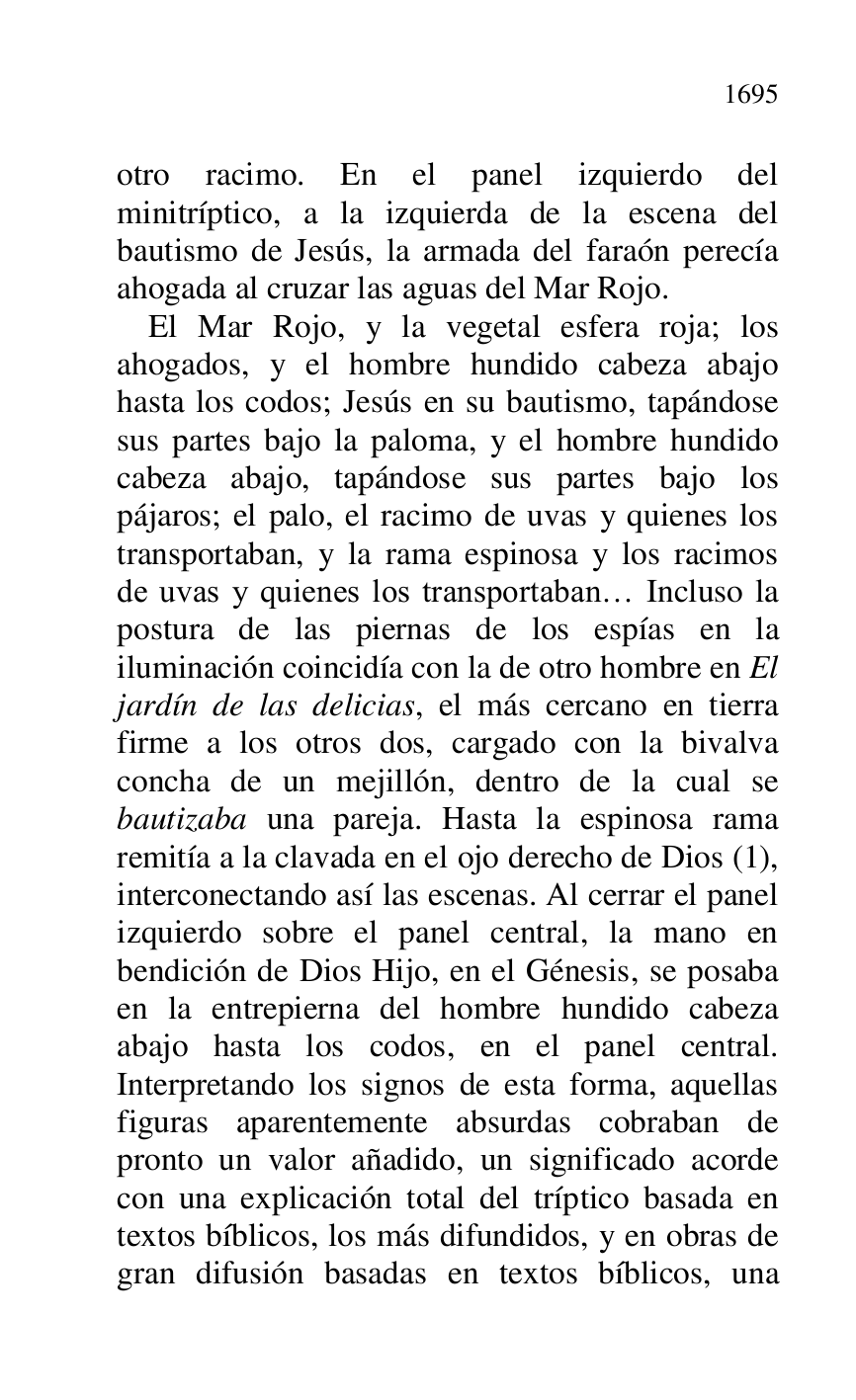 
otro racimo. En el panel izquierdo del 
minitríptico, a la izquierda de la escena del 
bautismo de Jesús, la armada del faraón perecía 
ahogada al cruzar las aguas del Mar Rojo. 

El Mar Rojo, y la vegetal esfera roja; los 
ahogados, y el hombre hundido cabeza abajo 
hasta los codos; Jesús en su bautismo, tapándose 
sus partes bajo la paloma, y el hombre hundido 
cabeza abajo, tapándose sus partes bajo los 
pájaros; el palo, el racimo de uvas y quienes los 
transportaban, y la rama espinosa y los racimos 
de uvas y quienes los transportaban… Incluso la 
postura de las piernas de los espías en la 
iluminación coincidía con la de otro hombre en El 
jardín de las delicias, el más cercano en tierra 
firme a los otros dos, cargado con la bivalva 
concha de un mejillón, dentro de la cual se 
bautizaba una pareja. Hasta la espinosa rama 
remitía a la clavada en el ojo derecho de Dios (1), 
interconectando así las escenas. Al cerrar el panel 
izquierdo sobre el panel central, la mano en 
bendición de Dios Hijo, en el Génesis, se posaba 
en la entrepierna del hombre hundido cabeza 
abajo hasta los codos, en el panel central. 
Interpretando los signos de esta forma, aquellas 
figuras aparentemente absurdas cobraban de 
pronto un valor añadido, un significado acorde 
con una explicación total del tríptico basada en 
textos bíblicos, los más difundidos, y en obras de 
gran difusión basadas en textos bíblicos, una 


