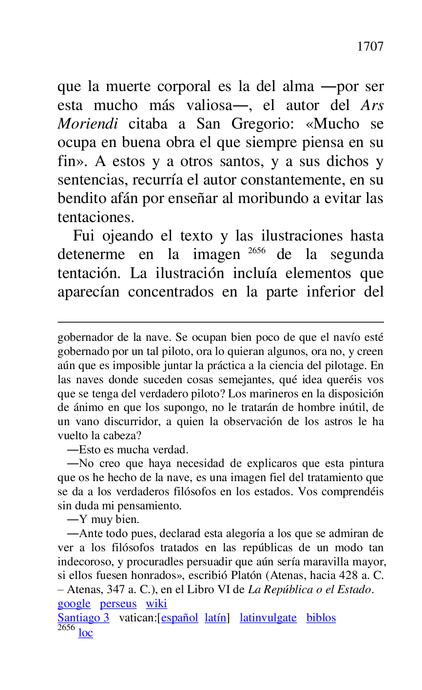 
gobernador de la nave. Se ocupan bien poco de que el navío esté 
gobernado por un tal piloto, ora lo quieran algunos, ora no, y creen 
aún que es imposible juntar la práctica a la ciencia del pilotage. En 
las naves donde suceden cosas semejantes, qué idea queréis vos 
que se tenga del verdadero piloto? Los marineros en la disposición 
de ánimo en que los supongo, no le tratarán de hombre inútil, de 
un vano discurridor, a quien la observación de los astros le ha 
vuelto la cabeza? 

 .Esto es mucha verdad. 

 .No creo que haya necesidad de explicaros que esta pintura 
que os he hecho de la nave, es una imagen fiel del tratamiento que 
se da a los verdaderos filósofos en los estados. Vos comprendéis 
sin duda mi pensamiento. 

 .Y muy bien. 

 .Ante todo pues, declarad esta alegoría a los que se admiran de 
ver a los filósofos tratados en las repúblicas de un modo tan 
indecoroso, y procuradles persuadir que aún sería maravilla mayor, 
si ellos fuesen honrados», escribió Platón (Atenas, hacia 428 a. C. 
R Atenas, 347 a. C.), en el Libro VI de La República o el Estado. 

google perseus wiki 

Santiago 3 vatican:[español latín] latinvulgate biblos 

2656 loc 

que la muerte corporal es la del alma .por ser 
esta mucho más valiosa., el autor del Ars 
Moriendi citaba a San Gregorio: «Mucho se 
ocupa en buena obra el que siempre piensa en su 
fin». A estos y a otros santos, y a sus dichos y 
sentencias, recurría el autor constantemente, en su 
bendito afán por enseñar al moribundo a evitar las 
tentaciones. 

Fui ojeando el texto y las ilustraciones hasta 
detenerme en la imagen 2656 de la segunda 
tentación. La ilustración incluía elementos que 
aparecían concentrados en la parte inferior del 


